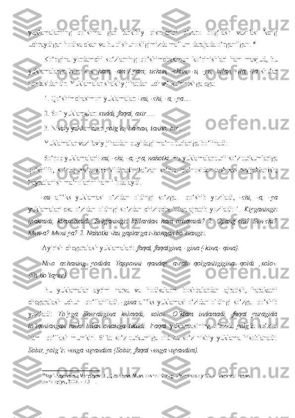 yuklamalarning   qo‘shma   gap   tarkibiy   qismlarini   o‘zaro   bog‘lash   vazifasi   keng
uchraydigan hodisa ekan va bu tilshunosligimizda ma’lum darajada o‘rganilgan. 18
Ko‘pgina   yordamchi   so‘zlarning   qo‘shimchasimon   ko‘rinishlari   ham   mavjud,   bu
yuklamalarga   ham   xos:   ham,   -am   /-yam;   uchun,   -chun;   -u,   -yu;   bilan,   -ila,   -la   shular
jumlasidandir. Yuklamalar shakliy jihatdan uch xil ko‘rinishga ega: 
1. Qo‘shimchasimon yuklamalar:  -mi, -chi, -a, -ya… . 
2. Sof  yuklamalar:  xuddi, faqat, axir …. 
3. Nisbiy yuklamalar:  yolg‘iz, ba’zan, tanho, bir… . 
Yuklamalar vazifaviy jihatdan quyidagi ma’no turlariga bo‘linadi:
So‘roq yuklamalari: -mi, -chi, -a, -ya, nahotki.  Bu yuklamalar turli so‘z turkumlariga
qo‘shilib,   so‘roq   ma’nosini   bildiradi.   Ba’zan   so‘roq   ma’nosidan   tashqari   taajjublanish,
hayratlanish ma’nolarini ham ifodalaydi. 
-mi   affiks   yuklamasi   o‘zidan   oldingi   so‘zga     qo‘shib   yoziladi,   -chi,   -a,   -ya
yuklamalari esa o‘zidan oldingi  so‘zdan chiziqcha bilan ajratib yoziladi: 1.   Kiyganingiz
ipakmidi,   kimxobmidi,   Sevganingiz   bizlardan   ham   ortiqmidi?   2.   Opang-chi?   Sen-chi?
Men-a? Meni-ya? 2. Nahotki shu gaplarga ishongan bo‘lsangiz.  
Ayirish-chegaralash yuklamalari:  faqat, faqatgina, -gina (-kina,- qina).
Niso   achaning   yodida   Tapponni   qanday   asrab   qolganligigina   qoldi   ,xolos.
(Sh.Bo‘tayev)
Bu   yuklamalar   ayrim   narsa   va   hodisalarni   boshqalardan   ajratish,   harakatni
chegaralash   uchun     qo‘llaniladi.   -gina   affiks   yuklamasi   o‘zidan   oldingi   so‘zga     qo‘shib
yoziladi:   To‘yga   Sheraligina   kelmadi,   xolos.   O‘ktam   indamadi,   faqat   yuragida
to‘lqinlangan   mehr   bilan   onasiga   tikildi.   Faqat   yuklamasining   o‘rnida   yolg‘iz   so‘zini
ham     qo‘llash   mumkin.   Sifat   so‘z   turkumiga   oid   bu   so‘z   nisbiy   yuklama   hisoblanadi:
Sobir, yolg‘iz senga suyandim (Sobir, faqat senga suyandim). 
18
Sayfullayeva R., Mengliyev B., Qurbonova M. va boshq. Hozirgi o‘zbek adabiy tili.   Toshkent: Fan va ˗
texnologiya, 2009.   B.311.	
˗ 