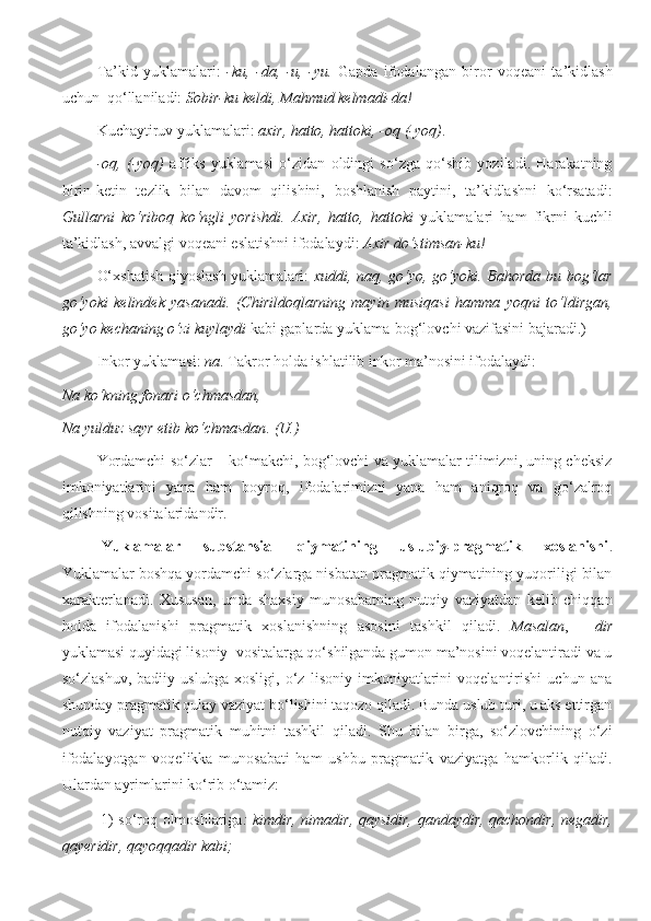 Ta’kid   yuklamalari:   -ku,   -da,   -u,   -yu.   Gapda   ifodalangan   biror   voqeani   ta’kidlash
uchun  qo‘llaniladi:  Sobir-ku keldi, Mahmud kelmadi-da!
Kuchaytiruv yuklamalari:  axir, hatto, hattoki, -oq (-yoq) . 
-oq,   (-yoq)   affiks   yuklamasi   o‘zidan   oldingi   so‘zga   qo‘shib   yoziladi.   Harakatning
birin-ketin   tezlik   bilan   davom   qilishini,   boshlanish   paytini,   ta’kidlashni   ko‘rsatadi:
Gullarni   ko‘riboq   ko‘ngli   yorishdi.   Axir,   hatto,   hattoki   yuklamalari   ham   fikrni   kuchli
ta’kidlash, avvalgi voqeani eslatishni ifodalaydi :  Axir do‘stimsan-ku!
O‘xshatish-qiyoslash yuklamalari:   xuddi, naq, go‘yo, go‘yoki. Bahorda bu bog‘lar
go‘yoki   kelindek   yasanadi.   (Chirildoqlarning   mayin   musiqasi   hamma   yoqni   to‘ldirgan,
go‘yo kechaning o‘zi kuylaydi  kabi gaplarda yuklama-bog‘lovchi vazifasini bajaradi.) 
Inkor yuklamasi:  na . Takror holda ishlatilib inkor ma’nosini ifodalaydi:
Na ko‘kning fonari o‘chmasdan , 
Na yulduz sayr etib ko‘chmasdan . (U.)
Yordamchi so‘zlar – ko‘makchi, bog‘lovchi va yuklamalar tilimizni, uning cheksiz
imkoniyatlarini   yana   ham   boyroq,   ifodalarimizni   yana   ham   aniqroq   va   go‘zalroq
qilishning vositalaridandir. 
Yuklamalar   substansial   qiymatining   uslubiy pragmatik   xoslanishi˗ .
Yuklamalar boshqa yordamchi so‘zlarga nisbatan pragmatik qiymatining yuqoriligi bilan
xarakterlanadi.   Xususan,   unda   shaxsiy   munosabatning   nutqiy   vaziyatdan   kelib   chiqqan
holda   ifodalanishi   pragmatik   xoslanishning   asosini   tashkil   qiladi.   Masalan ,   -   dir
yuklamasi quyidagi lisoniy  vositalarga qo‘shilganda gumon ma’nosini voqelantiradi va u
so‘zlashuv,   badiiy   uslubga   xosligi,   o‘z   lisoniy   imkoniyatlarini   voqelantirishi   uchun   ana
shunday pragmatik qulay vaziyat bo‘lishini taqozo qiladi. Bunda uslub turi, u aks ettirgan
nutqiy   vaziyat   pragmatik   muhitni   tashkil   qiladi.   Shu   bilan   birga,   so‘zlovchining   o‘zi
ifodalayotgan   voqelikka   munosabati   ham   ushbu   pragmatik   vaziyatga   hamkorlik   qiladi.
Ulardan ayrimlarini ko‘rib o‘tamiz: 
1) so‘roq olmoshlariga : kimdir, nimadir, qaysidir, qandaydir, qachondir, negadir,
qayeridir, qayoqqadir kabi;  