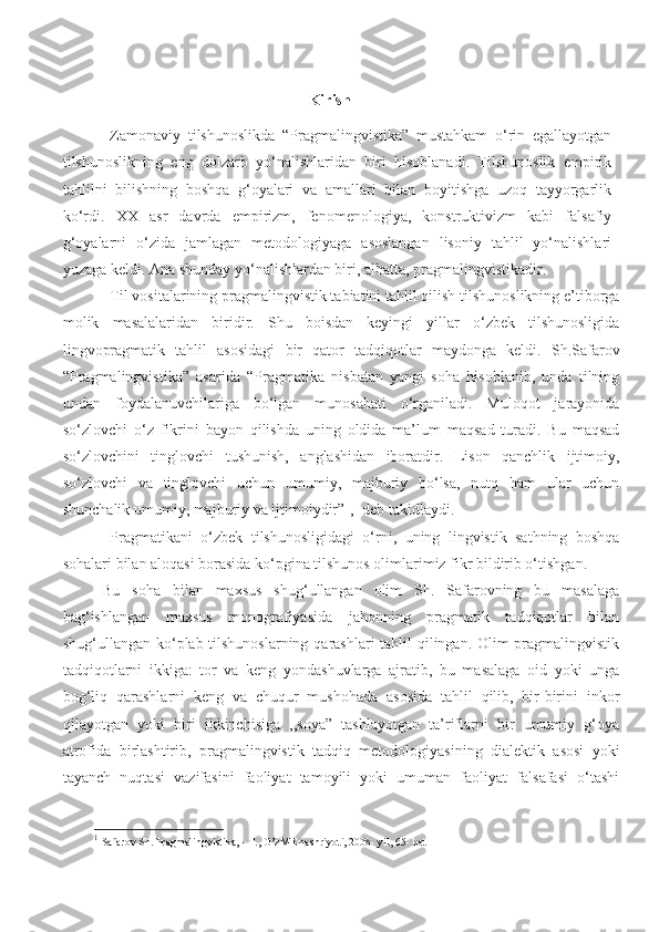                                   Kirish
Zamonaviy   tilshunoslikda   “Pragmalingvistika”   mustahkam   o‘rin   egallayotgan
tilshunoslikning   eng   dolzarb   yo‘nalishlaridan   biri   hisoblanadi.   Tilshunoslik   empirik
tahlilni   bilishning   boshqa   g‘oyalari   va   amallari   bilan   boyitishga   uzoq   tayyorgarlik
ko‘rdi.   XX   asr   davrda   empirizm,   fenomenologiya,   konstruktivizm   kabi   falsafiy
g‘oyalarni   o‘zida   jamlagan   metodologiyaga   asoslangan   lisoniy   tahlil   yo‘nalishlari
yuzaga keldi. Ana shunday yo‘nalishlardan biri, albatta, pragmalingvistikadir. 
Til vositalarining pragmalingvistik tabiatini tahlil qilish tilshunoslikning e’tiborga
molik   masalalaridan   biridir.   Shu   boisdan   keyingi   yillar   o‘zbek   tilshunosligida
lingvopragmatik   tahlil   asosidagi   bir   qator   tadqiqotlar   maydonga   keldi.   Sh.Safarov
“Pragmalingvistika”   asarida   “Pragmatika   nisbatan   yangi   soha   hisoblanib,   unda   tilning
undan   foydalanuvchilariga   bo‘lgan   munosabati   o‘rganiladi.   Muloqot   jarayonida
so‘zlovchi   o‘z   fikrini   bayon   qilishda   uning   oldida   ma’lum   maqsad   turadi.   Bu   maqsad
so‘zlovchini   tinglovchi   tushunish,   anglashidan   iboratdir.   Lison   qanchlik   ijtimoiy,
so‘zlovchi   va   tinglovchi   uchun   umumiy,   majburiy   bo‘lsa,   nutq   ham   ular   uchun
shunchalik umumiy, majburiy va ijtimoiydir” 1
, -deb takidlaydi.
Pragmatikani   o‘zbek   tilshunosligidagi   o‘rni,   uning   lingvistik   sathning   boshqa
sohalari bilan aloqasi borasida ko‘pgina tilshunos olimlarimiz fikr bildirib o‘tishgan. 
Bu   soha   bilan   maxsus   shug‘ullangan   olim   Sh.   Safarovning   bu   masalaga
bag‘ishlangan   maxsus   monografiyasida   jahonning   pragmatik   tadqiqotlar   bilan
shug‘ullangan ko‘plab tilshunoslarning  qarashlari  tahlil qilingan. Olim pragmalingvistik
tadqiqotlarni   ikkiga:   tor   va   keng   yondashuvlarga   ajratib,   bu   masalaga   oid   yoki   unga
bog‘liq   qarashlarni   keng   va   chuqur   mushohada   asosida   tahlil   qilib,   bir-birini   inkor
qilayotgan   yoki   biri   ikkinchisiga   ,,soya”   tashlayotgan   ta’riflarni   bir   umumiy   g‘oya
atrofida   birlashtirib,   pragmalingvistik   tadqiq   metodologiyasining   dialektik   asosi   yoki
tayanch   nuqtasi   vazifasini   faoliyat   tamoyili   yoki   umuman   faoliyat   falsafasi   o‘tashi
1
  Safarov Sh. Pragmalingvistika, - T., O’zME nashriyoti, 2008- yil, 65- bet  