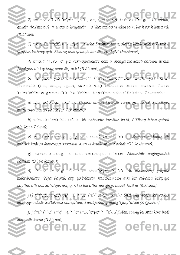 2)  kesim vazifasida kelgan ot, sifat, son, olmosh, sifatdosh shakllariga : - Bilmadim,
qizidir (N.Aminov). E, u qarib ketgandir – o‘shandayoq sendan to‘rt-besh yosh katta edi
(E.A’zam); 
3)   bor, yo‘q modal so‘zlariga : - Kecha Shahnozaning oldiga borib keldik. Isitmasi
qirqdan tushmayapti. Sizning ham qizingiz bordir, axir! (O‘.Hoshimov); 
4)   emas   to‘liqsiz   fe’liga :   Fikr-qarashlari   ham   o‘shanga   moslanib   qolgani   uchun
faqatgina o‘zi aybdor emasdir, axir! (E.A’zam); 
5)   -dir   gumon   yuklamali   so‘roq   olmoshlari,   otlar   ko‘makchilar   bilan   yoki   har   xil
grammatik   (son,   daraja,   egalik,   kelishik   v.h.)   shakllarida   kelishi   mumkin.   Bunda
ko‘makchilar va grammatik ko‘rsatkichlari -dir yuklamasidan oldin keladi. Chunonchi : 
a)   bilan   ko‘makchili   bo‘lak :   Qomati   nimasi   bilandir   tarvuzga   o‘xshab   ketadigan
militsioner paydo bo‘ldi (O‘.Hoshimov); 
b)   uchun   ko‘makchili   bo‘lak :   Ne   uchundir   lovullar   ko‘zi,   /   Titroq   ichra   qoladi
o‘g‘lon (U.Azim); 
v)   qaratqich   kelishigi   -ning   bilan   shakllangan   bo‘lak :   ...   Shahnoza   kimningdir
muzdek kafti peshonasiga tekkanini sezib seskanib ko‘zini ochdi (O‘.Hoshimov); 
g)   tushum   kelishigi   -ni   bilan   shakllangan   bo‘lak ka :   Nimanidir   anglagandek
bo‘ldim (O‘.Hoshimov); 
d)   chiqish   kelishigi   -dan   bilan   shakllangan   bo‘lak :   Bu   makondagi   yagona
mehribonlari   Tolya   Vasyuk   qay   go‘rdandir   kavlashtirgan   eski   bir   asbobni   bilagiga
bog‘lab o‘lchab ko‘rilgan edi, qon bosimi o‘lar darajaga tushib ketibdi (E.A’zam); 
ye)   o‘rin-payt   kelishigi   -da   bilan   shakllangan   bo‘lak :   Shiftning   qayeridir   «qirs»
etdi, qayerdadir kaltakesak chirqilladi, Turobjonning qulog‘i jing‘illadi (A.Qahhor); 
j)  jo‘nalish kelishigi –ga bilan shakllangan bo‘lak : Aftidan, uning bu kabi kori badi
kimgadir kerak (E.A’zam);  