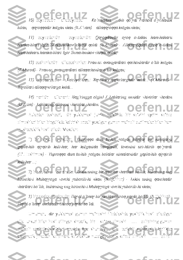 10)   qayoqqadir   –   allaqayoqqa :     –   Ko‘rmadim,   –   deb   qo‘ydi   Farhod   o‘ychanlik
bilan, – qayoqqadir ketgan ekan (E.A’zam) – allaqayoqqa ketgan ekan; 
11)   qayoqdandir   -   qayoqdandir :   Qayoqdandir   oyoq   ostidan   hamshaharu
hamkasblari   Igor   Semashenkov   chiqib   qoldi   (E.A’zam)   -   Allaqayoqdan   oyoq   ostidan
hamshaharu hamkasblari Igor Semashenkov chiqib qoldi; 
12)   qachonlardir – allaqachonlar : Fransuz avangardlari qachonlardir o‘tib ketgan
(T.Murod) - Fransuz avangardlari allaqachonlar o‘tib ketgan; 
13)   qayerlargadir   –   allaqayerlarga :   Xayollari   qayerlargadir   ketdi...   (T.Murod)   -
Xayollari allaqayerlarga ketdi... 
14)   nenidir   –   allaneni :   Bag‘ringga   olgin!   /   Lablaring   nenidir   shivirlar   shodon
(U.Azim) - Lablaring allaneni shivirlar shodon.  
Bulardan   tashqari,   -dir   yuklamasi   jumla   tarkibida   bir   so‘zini   ayrim   so‘roq
olmoshlari bilan birgalikda keltirish orqali yasalgan gumon ma’noli qurilmalar bilan ham
mushtaraklik hosil qiladi: Masalan:
1)   bir   nima   –   nimadir :     Tuproqqa   dum   tushib   yotgan   bolalar   bir   nimalarni
gaplashib   qiyqirib   kulishar,   har   kulganida   zavqlanib,   tovonini   urishtirib   qo‘yardi
( O‘.Hoshimov )   -   Tuproqqa   dum   tushib   yotgan   bolalar   nimalarnidir   gaplashib   qiyqirib
kulishar…; 
2) bir qancha – qanchadir :  Lekin uning bir qancha shartlari bo‘lib, bularning eng
birinchisi   Muhayyoga   sovchi   yuborilishi   ekan   ( A.Qahhor )   -   Lekin   uning   qanchadir
shartlari bo‘lib, bularning eng birinchisi Muhayyoga sovchi yuborilishi ekan; 
3)  bir nechta- nechtadir : Hayal o‘tmay bir nechta chiroq paydo bo‘ldi ( A.Qahhor ) -
Hayal o‘tmay nechtadir chiroq paydo bo‘ldi .
Umuman,   - dir   yuklamasi   gumon   ma’nosini   ifodalashda   yaxlitlik   hosil   qiladigan
alla- unsuri bilan hosil qilingan sintetik, [bir + so‘roq olmoshi = ….]   qolipining gumon
ma’noli   analitik   hosilalari   orasida   farq   shundaki,     alla-   tarkibli   substansial   birliklar
pragmatik   jihatdan   ko‘pincha   so‘zlashuv   nutqiga,   [bir   +   so‘roq   olmoshi   =   ….]   qolipli 