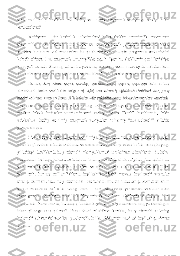 substansial   qolip   hosilalari   esa   badiiy   va     ilmiy   pragmatik   vaziyatiga   xosligi   bilan
xarakterlanadi. 
Mohiyatan   –   dir   kesimlik   qo‘shimchasi   bilan   shaklan   omonimlik,   mazmunan
antonimlik     hosil   qiluvchi   –dir   yuklamasi   esa   pragmatik   jihatdan   betarafdir.   Mana
shunday   bir-biriga   zid   munosabat   bu   qo‘shimchaning   nutqda   pragmatik   xoslanishini
keltirib   chiqaradi   va   pragmatik   umumiylikka   ega   bo‘lgan   bu   shakllarning   qo‘llanishiga
keng yo‘l ochadi. Shuning uchun bu yuklama, xususan, kesim mavqe y ida nisbatan kam
qo‘llaniladi. Bu uning lisoniy imkoniyatlari bilan bog‘liq ravishda yuz beradi.
Demak,   kim,   nima,   qaysi,   qanday,   qachon,   nega,   qayeri,   qayoqqa   kabi   so‘roq
olmoshlari, kesim vazifasida kelgan   ot, sifat, son, olmosh, sifatdosh shakllari, bor, yo‘q
modal so‘zlari, emas to‘liqsiz fe’li kabilar  dir yuklamasining leksik hamkorlari sanaladi˗ .
Boshqacha   aytganda,   ushbu   yuklamaning   lisoniy   imkoniyatlarini   namoyon   qilishda
mazkur   leksik   hodisalar   voqelantiruvchi   asosiy   lisoniy   “kuch”   hisoblanadi,   lekin
so‘zlashuv,   badiiy   va   ilmiy   pragmatik   vaziyatlari   nolisoniy   “quvvatlovchi”   sifatida
yuzaga chiqadi. 
O‘zbek tilshunosligida yaratilgan ilmiy adabiyotlarda na... na yordamchisi dastlab
inkor bog‘lovchisi sifatida izohlandi va ancha munozaralarga sabab bo‘ldi. Biroq keyingi
yillaridagi darsliklarda bu yordamchi inkor yuklamasi deb ko‘rsatila boshlandi. Bu bahs-
munozarali fikrlarga R.Rasulov tadqiqoti bilan bir hisobda chek qo‘yildi. Tadqiqotchi bu
yordamchi   birlikning   uyushgan   bo‘laklar   va   qo‘shma   gap   tarkibida   kelishini   atroflicha
tahlil   etib,   bunday   qo‘llanilishlarda   bog‘lash   vazifasini   maxsus   bog‘lovchi   vositalar
amalga   oshirishi,   na...   na   yordamchisi     esa   ta’kidli   inkorni   ifodalashga   xizmat   qilishini
yorqin   misollarda   ko‘rsatdi,   uning     ham….   ham     va   boshqa   yordamchi   vositalar   bilan
paradigmatik   aloqalarini   tavsifladi.   Keyinchalik   bu   fikrni   akademik   A.Hojiyev   ham
ma’qulladi. Nazarimizda, bu tadqiqotlardan keyin na... na yordamchisining yuklamaligini
inkor   qilishga   asos   qolmadi.   Faqat   shuni   ta’kidlash   kerakki,   bu   yordamchi   so‘zning
birlamchi substansial vazifasi   yuklamalik bo‘lsa, ikkilamchi vazifasi bog‘lashga xizmat
qilishidir. 