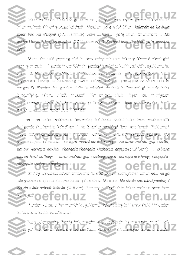 Inkor   ma’nosini   ifodalashiga   ko‘ra   na..,   na   yuklamasi   ayrim   grammatik   vositalar
bilan   ma’nodoshlikni   yuzaga   keltiradi.   Masalan:   yo‘q   so‘zi   bilan:   Bularda   na   kasbiga
mehr   bor,   na   e’tiqod!   (O‘.Hoshimov);   ham   ….ham…     yo‘q   bilan.   Chunonchi:   1.   Na
kechasi tinchlik bor, na kunduzi.  (O‘.Hoshimov). 2.  Kechasi ham, tinchlik   yo‘q, kunduzi
ham .
Mana   shu   ikki   gapning   o‘zi   bu   vositaning   tabiatan   inkor   yuklamasi   ekanligini
namoyon etadi – 1-gapda inkor ikkinchi gapdagidan ko‘ra kuchli, ta’kidli, «yuklamali»,
lekin:     3.   Na   kechasi   tinchlik   bor.   4.   Kechasi   ham,   tinchlik     yo‘q   kabi   gaplarni   o‘zaro
qiyoslasak   boshqa bir hodisaning guvohi bo‘lamiz. 4-gap   presuppozitiv ishora asosida
pragmatik   jihatdan   bu   gapdan   oldin   kunduzlari   tinchlik   bo‘lmaganligi   haqida   bahs
borganligiga   ishora   qiladi,   mustaqil   fikr   anglata   oladi.   3-gap   esa   mohiyatan
tugallanmagan.   Ham   juft,   ham   yakka   qo‘llanila   oladigan     ham   yuklamasidan   farqli
ravishda  na…na…  faqat juft qo‘llaniladi.
na...   na… inkor   yuklamasi   kesimning   bo‘lishsiz   shakli   bilan   ham   mushtaraklik
bo‘lganda   shu   bandda   keltirilgan   1-   va   2-gaplar   orasidagi   farq     voqelanadi.   Yuklamali
inkor   bo‘lishsiz   kesim   shaklli   inkordan   ko‘ra   kuchli,   ta’sirli   bo‘ladi,   yuklama   o‘z
yuklamaligini ko‘rsatadi: …so‘ngra murod hosil  bo‘lmay – na biror ma’nili gap eshitib,
na   bir   narsaga   erishib,   chayqala-chayqala   shaharga   qaytgan. (E.A’zam)     …so‘ngra
murod hosil bo‘lmay –   biror ma’nili gap eshitmay, hech   narsaga erishmay, chayqala-
chayqala shaharga qaytgan  kabi . 
S h e’riy diskursda ba’zan emotsional ta’sirchanlikni kuchaytirish uchun  na.., na ga
-da  yuklamasi qabatlantirilgan holda qo‘llaniladi. Masalan:   Na-da do‘zax olovi yamlar, /
Na-da   eshik   ochadi   behisht   (U.Azim).   Bunday   qo‘llanilishda   inkor   ma’nosi   yana   ham
kuchayadi.
Bundan xulosa qilish mumkinki, yuklamali inkor oddiy bo‘lishsiz shaklli inkordan
ko‘ra ancha kuchli va ta’kidlidir.
Na   yuklamasining   lisoniy   imkoniyatini   voqelantiruvchi   lisoniy   vosita   morfologik
omil,   ya’ni   bo‘lishlilik/tasdiq   shaklidir.   Zero,   na   shakli   ishtirok   etgan   qurilma,   albatta, 