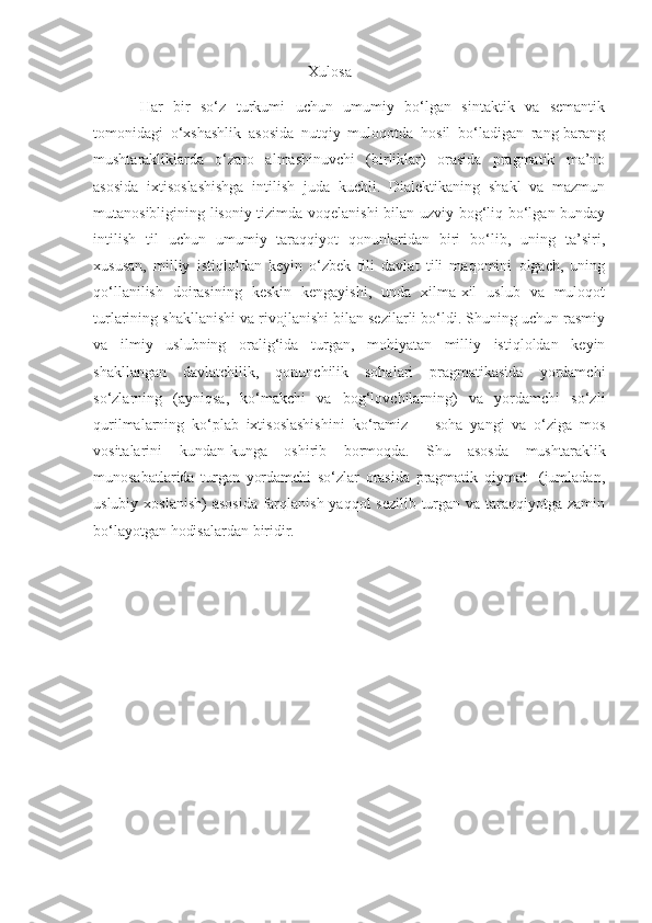                                                        Xulosa
Har   bir   so‘z   turkumi   uchun   umumiy   bo‘lgan   sintaktik   va   semantik
tomonidagi   o‘xshashlik   asosida   nutqiy   muloqotda   hosil   bo‘ladigan   rang-barang
mushtarakliklarda   o‘zaro   almashinuvchi   (birliklar)   orasida   pragmatik   ma’no
asosida   ixtisoslashishga   intilish   juda   kuchli.   Dialektikaning   shakl   va   mazmun
mutanosibligining lisoniy tizimda voqelanishi  bilan uzviy bog‘liq bo‘lgan bunday
intilish   til   uchun   umumiy   taraqqiyot   qonunlaridan   biri   bo‘lib,   uning   ta’siri,
xususan,   milliy   istiqloldan   keyin   o‘zbek   tili   davlat   tili   maqomini   olgach,   uning
qo‘llanilish   doirasining   keskin   kengayishi,   unda   xilma-xil   uslub   va   muloqot
turlarining shakllanishi va rivojlanishi bilan sezilarli bo‘ldi. Shuning uchun rasmiy
va   ilmiy   uslubning   oralig‘ida   turgan,   mohiyatan   milliy   istiqloldan   keyin
shakllangan   davlatchilik,   qonunchilik   sohalari   pragmatikasida   yordamchi
so‘zlarning   (ayniqsa,   ko‘makchi   va   bog‘lovchilarning)   va   yordamchi   so‘zli
qurilmalarning   ko‘plab   ixtisoslashishini   ko‘ramiz     -   soha   yangi   va   o‘ziga   mos
vositalarini   kundan-kunga   oshirib   bormoqda.   Shu   asosda   mushtaraklik
munosabatlarida   turgan   yordamchi   so‘zlar   orasida   pragmatik   qiymat     (jumladan,
uslubiy xoslanish)  asosida farqlanish yaqqol sezilib turgan va taraqqiyotga zamin
bo‘layotgan hodisalardan biridir. 