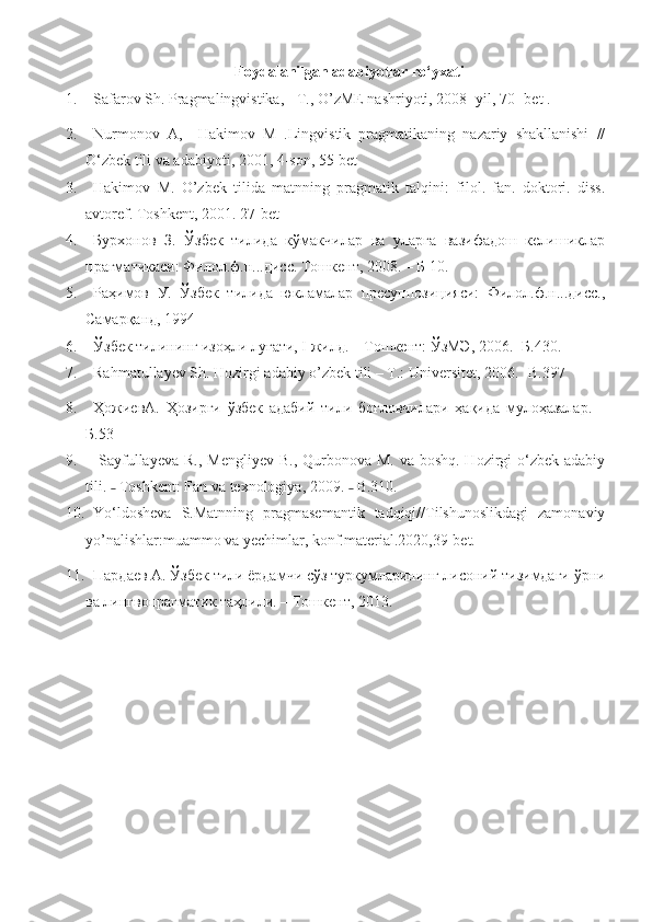 Foydalanilgan adabiyotlar ro‘yxati
1. Safarov Sh. Pragmalingvistika, - T., O’zME nashriyoti, 2008- yil, 70- bet .
2. Nurmonov   A,     Hakimov   M   .Lingvistik   pragmatikaning   nazariy   shakllanishi   //
O ‘ zbek tili va adabiyoti, 2001, 4-son, 55-bet 
3. Hakimov   M.   O’zbek   tilida   matnning   pragmatik   talqini:   filol.   fan.   doktori.   diss.
avtoref. Toshkent , 2001. 27- bet  
4. Бурхонов   З.   Ўзбек   тилида   кўмакчилар   ва   уларга   вазифадош   келишиклар
прагматикаси: Филол.ф.н...дисс. Тошкент, 2008. – Б 10.
5. Раҳимов   У.   Ўзбек   тилида   юкламалар   пресуппозицияси:   Филол.ф.н...дисс.,
Самарқанд, 1994
6. Ўзбек тилининг изоҳли луғати, I жилд. – Тошкент: ЎзМЭ, 2006. -Б.430.
7. Rahmatullayev Sh. Hozirgi adabiy o’zbek tili – T.: Universitet, 2006. - В .397  
8. ҲожиевА .   Ҳозирги   ўзбек   адабий   тили   боғловчилари   ҳақида   мулоҳазалар.   –
Б.53 
9.   Sayfullayeva  R., Mengliyev  B., Qurbonova M.  va boshq. Hozirgi  o‘zbek  adabiy
tili.   Toshkent: F˗ an va texnologiya , 2009.   B.310.	˗
10. Yo‘ldosheva   S.Matnning   pragmasemantik   tadqiqi//Tilshunoslikdagi   zamonaviy
yo’nalishlar:muammo va yechimlar, konf.material.2020,39-bet.
11. Пардаев А. Ўзбек тили ёрдамчи сўз туркумларининг лисоний тизимдаги ўрни
ва лингвопрагматик таҳлили. – Тошкент, 2013.  