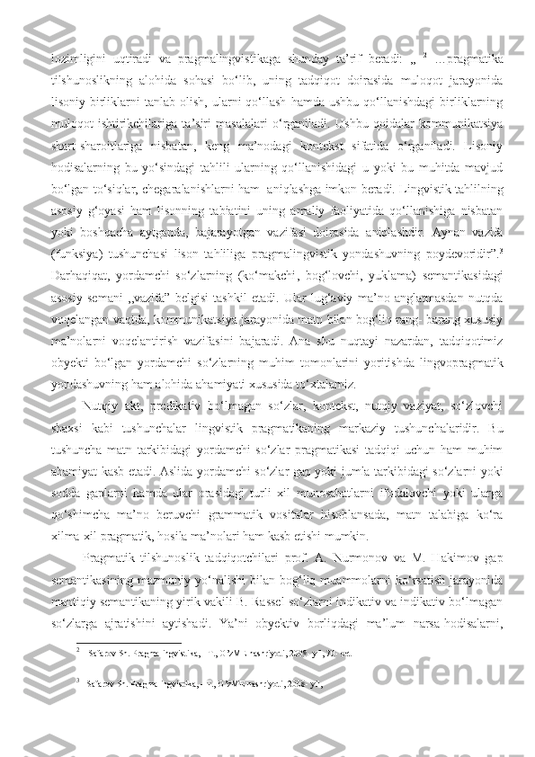 lozimligini   uqtiradi   va   pragmalingvistikaga   shunday   ta’rif   beradi:   ,,   2
  …p ragmatika
tilshunoslikning   alohida   sohasi   bo‘lib,   uning   tadqiqot   doirasida   muloqot   jarayonida
lisoniy   birliklarni   tanlab   olish,   ularni   qo‘llash   hamda   ushbu   qo‘llanishdagi   birliklarning
muloqot   ishtirikchilariga   ta’siri   masalalari   o‘rganiladi.   Ushbu   qoidalar   kommunikatsiya
shart-sharoitlariga   nisbatan,   keng   ma’nodagi   kontekst   sifatida   o‘rganiladi.   Lisoniy
hodisalarning   bu   yo‘sindagi   tahlili   ularning   qo‘llanishidagi   u   yoki   bu   muhitda   mavjud
bo‘lgan to‘siqlar, chegaralanishlarni ham   aniqlashga imkon beradi. Lingvistik tahlilning
asosiy   g‘oyasi   ham   lisonning   tabiatini   uning   amaliy   faoliyatida   qo‘llanishiga   nisbatan
yoki   boshqacha   aytganda,   bajarayotgan   vazifasi   doirasida   aniqlashdir.   Aynan   vazifa
(funksiya)   tushunchasi   lison   tahliliga   pragmalingvistik   yondashuvning   poydevoridir”. 3
Darhaqiqat,   yordamchi   so‘zlarning   (ko‘makchi ,   bog‘lovchi,   yuklama)   semantikasidagi
asosiy   semani   ,,vazifa”   belgisi   tashkil   etadi.   Ular   lug‘aviy   ma’no   anglatmasdan   nutqda
voqelangan vaqtda, kommunikatsiya jarayonida matn bilan bog‘liq rang- barang xususiy
ma’nolarni   voqelantirish   vazifasini   bajaradi.   Ana   shu   nuqtayi   nazardan,   tadqiqotimiz
obyekti   bo‘lgan   yordamchi   so‘zlarning   muhim   tomonlarini   yoritishda   lingvopragmatik
yondashuvning ham alohida ahamiyati xususida to‘xtalamiz. 
Nutqiy   akt,   predikativ   bo‘lmagan   so‘zlar,   kontekst,   nutqiy   vaziyat,   so‘zlovchi
shaxsi   kabi   tushunchalar   lingvistik   pragmatikaning   markaziy   tushunchalaridir.   Bu
tushuncha   matn   tarkibidagi   yordamchi   so‘zlar   pragmatikasi   tadqiqi   uchun   ham   muhim
ahamiyat kasb etadi. Aslida yordamchi so‘zlar gap yoki jumla tarkibidagi so‘zlarni yoki
sodda   gaplarni   hamda   ular   orasidagi   turli   xil   munosabatlarni   ifodalovchi   yoki   ularga
qo‘shimcha   ma’no   beruvchi   grammatik   vositalar   hisoblansada,   matn   talabiga   ko‘ra
xilma-xil pragmatik, hosila ma’nolari ham kasb etishi mumkin. 
Pragmatik   tilshunoslik   tadqiqotchilari   prof.   A.   Nurmonov   va   M.   Hakimov   gap
semantikasining   mazmuniy   yo‘nalishi   bilan   bog‘liq   muammolarni   ko‘rsatish   jarayonida
mantiqiy semantikaning yirik vakili B. Rassel so‘zlarni indikativ va indikativ bo‘lmagan
so‘zlarga   ajratishini   aytishadi.   Ya’ni   obyektiv   borliqdagi   ma’lum   narsa-hodisalarni,
2
      Safarov Sh. Pragmalingvistika, - T., O’zME nashriyoti, 2008- yil, 70- bet 
3
    Safarov Sh. Pragmalingvistika, - T., O’zME nashriyoti, 2008- yil,  