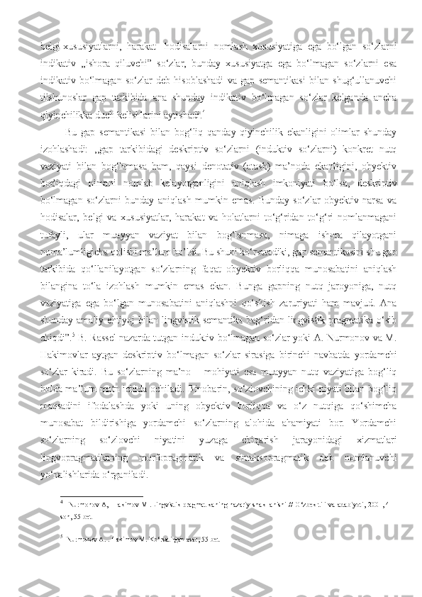 belgi-xususiyatlarni,   harakat-   hodisalarni   nomlash   xususiyatiga   ega   bo‘lgan   so‘zlarni
indikativ   ,,ishora   qiluvchi”   so‘zlar,   bunday   xususiyatga   ega   bo‘lmagan   so‘zlarni   esa
indikativ   bo‘lmagan   so‘zlar   deb   hisoblashadi   va   gap   semantikasi   bilan   shug‘ullanuvchi
tilshunoslar   gap   tarkibida   ana   shunday   indikativ   bo‘lmagan   so‘zlar   kelganda   ancha
qiyinchilikka duch kelishlarini aytishadi. 4
 
Bu   gap   semantikasi   bilan   bog‘liq   qanday   qiyinchilik   ekanligini   olimlar   shunday
izohlashadi:   ,,gap   tarkibidagi   deskriptiv   so‘zlarni   (induktiv   so‘zlarni)   konkret   nutq
vaziyati   bilan   bog‘lamasa   ham,   qaysi   denotativ   (atash)   ma’noda   ekanligini,   obyektiv
borliqdagi   nimani   nomlab   kelayotganligini   aniqlash   imkoniyati   bo‘lsa,   deskriptiv
bo‘lmagan   so‘zlarni   bunday   aniqlash   mumkin   emas.   Bunday   so‘zlar   obyektiv   narsa   va
hodisalar,   belgi   va   xususiyatlar,   harakat   va   holatlarni   to‘g‘ridan   to‘g‘ri   nomlanmagani
tufayli,   ular   muayyan   vaziyat   bilan   bog‘lanmasa,   nimaga   ishora   qilayotgani
noma’lumligicha qolishi ma’lum bo’ldi. Bu shuni ko‘rsatadiki, gap semantikasini shu gap
tarkibida   qo‘llanilayotgan   so‘zlarning   faqat   obyektiv   borliqqa   munosabatini   aniqlash
bilangina   to‘la   izohlash   mumkin   emas   ekan.   Bunga   gapning   nutq   jaroyoniga,   nutq
vaziyatiga   ega   bo‘lgan   munosabatini   aniqlashni   qo‘shish   zaruriyati   ham   mavjud.   Ana
shunday amaliy  ehtiyoj  bilan lingvistik  semantika bag‘ridan lingvistik  pragmatika  o‘sib
chiqdi”. 5
  B. Rassel nazarda tutgan induktiv bo‘lmagan so‘zlar yoki A. Nurmonov va M.
Hakimovlar   aytgan   deskriptiv   bo‘lmagan   so‘zlar   sirasiga   birinchi   navbatda   yordamchi
so‘zlar   kiradi.   Bu   so‘zlarning   ma’no   –   mohiyati   esa   muayyan   nutq   vaziyatiga   bog‘liq
holda ma’lum matn ichida ochiladi. Binobarin, so‘zlovchining ichki niyati bilan bog‘liq
maqsadini   ifodalashda   yoki   uning   obyektiv   borliqqa   va   o‘z   nutqiga   qo‘shimcha
munosabat   bildirishiga   yordamchi   so‘zlarning   alohida   ahamiyati   bor.   Yordamchi
so‘zlarning   so‘zlovchi   niyatini   yuzaga   chiqarish   jarayonidagi   xizmatlari
lingvopragmatikaning   morfopragmatik   va   sintaksopragmatik   deb   nomlanuvchi
yo‘nalishlarida o‘rganiladi. 
4
    Nurmonov A,   Hakimov M .Lingvistik pragmatikaning nazariy shakllanishi // O ‘ zbek tili va adabiyoti, 2001, 4-
son, 55-bet 
5
   Nurmonov A. . Hakimov M. Ko‘rsatilgan asar, 55-bet  