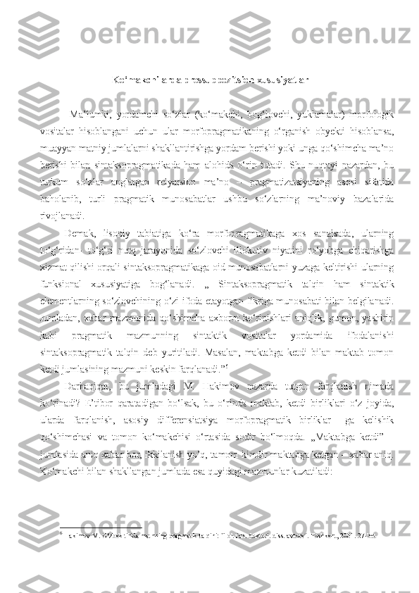                   Ko ‘ makchilarda pressuppozitsion xususiyatlar
Ma’lumki,   yordamchi   so‘zlar   (ko‘makchi,   bog‘lovchi,   yuklamalar)   morfologik
vositalar   hisoblangani   uchun   ular   morfopragmatikaning   o‘rganish   obyekti   hisoblansa,
muayyan matniy jumlalarni shakllantirishga yordam berishi yoki unga qo‘shimcha ma’no
berishi   bilan   sintaksopragmatikada   ham   alohida   o‘rin   tutadi.   Shu   nuqtayi   nazardan,   bu
turkum   so‘zlar   anglatgan   relyatsion   ma’no   –   pragmatizatsiyaning   asosi   sifatida
baholanib,   turli   pragmatik   munosabatlar   ushbu   so‘zlarning   ma’noviy   bazalarida
rivojlanadi. 
Demak,   lisoniy   tabiatiga   ko‘ra   morfopragmatikaga   xos   sanalsada,   ularning
to‘g‘ridan-   to‘g‘ri   nutq   jarayonida   so‘zlovchi   illokutiv   niyatini   ro‘yobga   chiqarishga
xizmat qilishi orqali sintaksopragmatikaga oid munosabatlarni yuzaga keltirishi ularning
funksional   xususiyatiga   bog‘lanadi.   ,,   Sintaksopragmatik   talqin   ham   sintaktik
elementlarning so‘zlovchining o‘zi ifoda etayotgan fikriga munosabati bilan belgilanadi.
Jumladan,   xabar   mazmunida   qo‘shimcha   axborot   ko‘rinishlari   aniqlik,   gumon,   yashirin
kabi   pragmatik   mazmunning   sintaktik   vositalar   yordamida   ifodalanishi
sintaksopragmatik   talqin   deb   yuritiladi.   Masalan,   maktabga   ketdi   bilan   maktab   tomon
ketdi jumlasining mazmuni keskin farqlanadi.” 6
 
Darhaqiqat,   bu   jumladagi   M.   Hakimov   nazarda   tutgan   farqlanish   nimada
ko‘rinadi?   E’tibor   qaratadigan   bo‘lsak,   bu   o‘rinda   maktab,   ketdi   birliklari   o‘z   joyida,
ularda   farqlanish,   asosiy   differensiatsiya   morfopragmatik   birliklar   –ga   kelishik
qo‘shimchasi   va   tomon   ko‘makchisi   o‘rtasida   sodir   bo‘lmoqda.   ,,Maktabga   ketdi”   –
jumlasida aniq xabar bor, ikkilanish yo’q, tamom kimdir maktabga ketgan – xabar aniq.
Ko‘makchi bilan shakllangan jumlada esa quyidagi mazmunlar kuzatiladi:
                                   
              
6
 Hakimov M. O‘zbek tilida matnning pragmatik talqini: filol. fan. doktori. diss. avtoref. Toshkent , 2001. 27- bet   