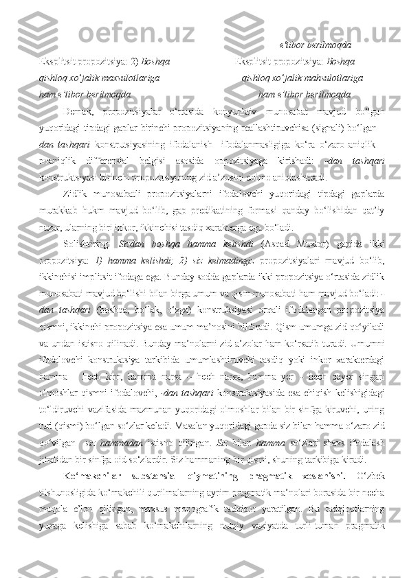                                                                                                      e'tibor berilmoqda 
Eksplitsit propozitsiya: 2)  Boshqa                            Eksplitsit propozitsiya:  Boshqa 
qishloq xo ‘ jalik maxsulotlariga                                  qishloq xo ‘ jalik mahsulotlariga 
ham e’tibor berilmoqda.                                                    ham e’tibor berilmoqda. 
Demak,   propozitsiyalar   o‘rtasida   konyunktiv   munosabat   mavjud   bo‘lgan
yuqoridagi tipdagi gaplar birinchi propozitsiyaning reallashtiruvchisa (signali) bo‘lgan   –
dan   tashqari   konstrutsiyasining   ifodalanish   –ifodalanmasligiga   ko‘ra   o‘zaro   aniqlik   –
noaniqlik   differensial   belgisi   asosida   oppozitsiyaga   kirishadi:   -dan   tashqari
konstruktsiyasi birinchi propozitsiyaning zid a’zosini doimo aniqlashtiradi. 
Zidlik   munosabatli   propozitsiyalarni   ifodalovchi   yuqoridagi   tipdagi   gaplarda
murakkab   hukm   mavjud   bo‘lib,   gap   predikatining   formasi   qanday   bo‘lishidan   qat’iy
nazar, ularning biri inkor, ikkinchisi tasdiq xarakterga ega bo‘ladi. 
Solishtiring:   Sizdan   boshqa   hamma   kelishdi   (Asqad   Muxtor)   gapida   ikki
propozitsiya:   1)   hamma   kelishdi;   2)   siz   kelmadingiz   propozitsiyalari   mavjud   bo‘lib,
ikkinchisi implitsit ifodaga ega. Bunday sodda gaplarda ikki propozitsiya o‘rtasida zidlik
munosabati mavjud bo‘lishi bilan birga umum va qism munosabati ham mavjud bo‘ladi:  -
dan   tashqari   (boshqa,   bo‘lak,   o‘zga)   konstruksiyasi   orqali   ifodalangan   propozitsiya
qismni, ikkinchi propozitsiya esa umum ma’nosini bildiradi. Qism umumga zid qo‘yiladi
va undan istisno qilinadi. Bunday ma’nolarni zid a’zolar ham ko‘rsatib turadi. Umumni
ifodalovchi   konstruktsiya   tarkibida   umumlashtiruvchi   tasdiq   yoki   inkor   xarakterdagi
hamma   –   hech   kim,   hamma   narsa   –   hech   narsa,   hamma   yer   –   hech   qayer   singari
olmoshlar   qismni   ifodalovchi,   -dan   tashqari   konstruktsiyasida   esa   chiqish   kelishigidagi
to‘ldiruvchi vazifasida mazmunan yuqoridagi olmoshlar bilan bir sinfga kiruvchi, uning
turi (qismi) bo‘lgan so‘zlar keladi.  Masalan yuqoridagi gapda siz bilan hamma o‘zaro zid
qo‘vilgan     siz   hammadan   istisno   qilingan.   Siz   bilan   hamma   so‘zlari   shaxs   ifodalash
jihatidan bir sinfga oid so‘zlardir. Siz hammaning bir qismi, shuning tarkibiga kiradi.
Ko‘makchilar   substansial   qiymatining   pragmatik   xoslanishi.   O‘zbek
tilshunosligida ko‘makchili qurilmalarning ayrim pragmatik ma’nolari borasida bir necha
maqola   e’lon   qilingan,   maxsus   monografik   tadqiqot   yaratilgan.   Bu   tadqiqotlarning
yuzaga   kelishiga   sabab   ko‘makchilarning   nutqiy   vaziyatda   turli-tuman   pragmatik 