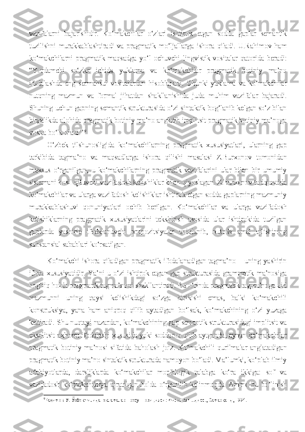 vazifalarni   bajarishidir.   Ko‘makchilar   o‘zlari   ishtirok   etgan   sodda   gaplar   semantik
tuzilishni   murakkablashtiradi   va   pragmatik   mo‘ljallarga   ishora   qiladi.   U.Rahimov   ham
ko‘makchilarni   pragmatik   maqsadga   yo‘l   ochuvchi   lingvistik   vositalar   qatorida   beradi:
“Yordamchi   so‘zlar   ichida   yuklama   va   ko‘makchilar   pragmatik   botiniy   ma’no
ifodalashda   eng   sermahsul   vositalardan   hisoblanadi.   Chunki   yuklama   va   ko‘makchilar
nutqning   mazmun   va   formal   jihatdan   shakllanishida   juda   muhim   vazifalar   bajaradi.
Shuning uchun gapning semantik strukturasida o‘zi sintaktik bog‘lanib kelgan so‘z bilan
birgalikda alohida pragmatik botiniy ma’no anglatib implitsit pragmatik botiniy ma’noga
vosita bo‘la oladi.” 9
O‘zbek   tilshunosligida   ko‘makchilarning   pragmatik   xususiyatlari,   ularning   gap
tarkibida   tagma’no   va   maqsadlarga   ishora   qilishi   masalasi   Z.Burxonov   tomonidan
maxsus   o‘rganilgan,   u   ko‘makchilarning   pragmatik   vazifalarini   ular   bilan   bir   umumiy
sistemani hosil qiluvchi vazifadosh kelishiklar bilan qiyoslagan. Z.Burxonov tadqiqotida
ko‘makchilar va ularga vazifadosh kelishiklar ishtirok etgan sodda gaplarning mazmuniy
murakkablashuvi   qonuniyatlari   ochib   berilgan.   Ko‘makchilar   va   ularga   vazifadosh
kelishiklarning   pragmatik   xususiyatlarini   tekshirish   asosida   ular   ishtirokida   tuzilgan
gaplarda   yashirin   ifodalanuvchi   propozitsiyalar   aniqlanib,   nutqda   amal   qilishining
substansial sabablari ko‘rsatilgan. 
Ko‘makchi   ishora   qiladigan   pragmatik   ifodalanadigan   tagma’no   –   uning   yashirin
ifoda   xususiyatidir.   Ya’ni   u   o‘zi   ishtirok   etgan   gap   strukturasida   grammatik   ma’nosiga
bog‘liq holda pragmatik tagma’noni shakllantiradi. Bu o‘rinda pragmatik tagma’noga oid
mazmunni   uning   qaysi   kelishikdagi   so‘zga   birikishi   emas,   balki   ko‘makchili
konstruksiya,   yana   ham   aniqroq   qilib   aytadigan   bo‘lsak,   ko‘makchining   o‘zi   yuzaga
keltiradi. Shu nuqtayi nazardan, ko‘makchining gap semantik strukturasidagi implitsit va
eksplitsit axborot ifodalashi xususida yoki soddaroq qilib aytganda, aynan ko‘makchilar
pragmatik   botiniy   ma’nosi   sifatida   baholash   joiz.   Ko‘makchili   qurilmalar   anglatadigan
pragmatik botiniy ma’no sintaktik strukturada namoyon bo‘ladi. Ma’lumki, ko‘plab ilmiy
adabiyotlarda,   darsliklarda   ko‘makchilar   morfologik   talabga   ko‘ra   ikkiga:   sof   va
vazifadosh   ko‘makchilarga   ajratilgan   holda   o‘rganilib   kelinmoqda.   Ammo   bu   bo‘linish
9
Раҳимов У. Ўзбек тилида юкламалар пресуппозицияси: Филол.ф.н...дисс., Самарқанд, 1994. 