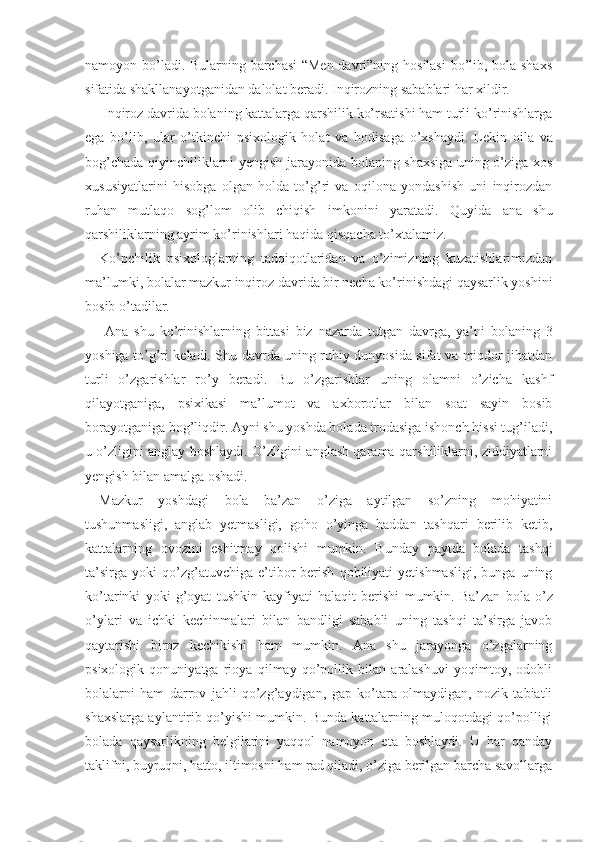 namoyon bo’ladi. Bularning barchasi “Men davri”ning hosilasi bo’lib, bola shaxs
sifatida shakllanayotganidan dalolat beradi. Inqirozning sabablari har xildir.
 Inqiroz davrida bolaning kattalarga qarshilik ko’rsatishi ham turli ko’rinishlarga
ega   bo’lib,   ular   o’tkinchi   psixologik   holat   va   hodisaga   o’xshaydi.   Le kin   oila   va
bog’chada qiyinchiliklarni yengish jarayonida bolaning shaxsiga uning o’ziga xos
xususiyatlarini   hisobga   olgan   holda   to’g’ri   va   oqilona   yondashish   uni   inqirozdan
ruhan   mutlaqo   sog’lom   olib   chiqish   imko nini   yaratadi.   Quyida   ana   shu
qarshiliklarning ayrim ko’rinishlari haqida qisqacha to’xtalamiz.
Ko’pchilik   psixologlarning   tadqiqotlaridan   va   o’zimizning   kuzatishlarimizdan
ma’lumki, bolalar maz kur inqiroz davrida bir necha ko’rinishdagi qaysarlik yoshini
bosib o’tadilar.
  Ana   shu   ko’rinishlarning   bittasi   biz   nazarda   tutgan   davrga,   ya’ni   bolaning   3
yoshiga to’g’ri keladi. Shu davrda uning ruhiy dunyosida sifat va miqdor jihatdan
turli   o’zgarishlar   ro’y   beradi.   Bu   o’zgarishlar   uning   olamni   o’zicha   kashf
qilayotganiga,   psixikasi   ma’lumot   va   axborotlar   bilan   soat   sayin   bosib
borayotganiga bog’liqdir. Ayni shu yoshda bolada irodasiga ishonch hissi tug’iladi,
u o’zligini anglay boshlaydi. O’zligini anglash qarama-qarshiliklarni, ziddiyatlarni
yengish bilan amalga oshadi.   
Mazkur   yoshdagi   bola   ba’zan   o’ziga   aytilgan   so’zning   mohiyatini
tushunmasligi,   anglab   yetmasligi,   goho   o’yinga   haddan   tashqari   berilib   ketib,
kattalarning   ovozini   eshitmay   qolishi   mumkin.   Bunday   paytda   bolada   tashqi
ta’sirga   yoki   qo’zg’atuvchiga   e’tibor   berish   qobiliyati   yetishmasligi,   bunga  uning
ko’tarinki   yoki   g’oyat   tushkin   kayfiyati   halaqit   berishi   mumkin.   Ba’ zan   bola   o’z
o’ylari   va   ichki   kechinmalari   bilan   bandligi   sababli   uning   tashqi   ta’sirga   javob
qaytarishi   biroz   kechikishi   ham   mumkin.   Ana   shu   jarayonga   o’zgalarning
psixologik   qonuniyatga   rioya   qilmay   qo’pollik   bilan   aralashuvi   yoqimtoy,   odobli
bolalarni   ham   darrov   jahli   qo’zg’aydigan,   gap   ko’tara   olmaydigan,   nozik   tabiatli
shaxslarga aylantirib qo’yishi mumkin. Bunda kattalarning muloqotdagi qo’polligi
bolada   qaysarlikning   belgilarini   yaqqol   namoyon   eta   boshlaydi.   U   har   qanday
taklifni, buyruqni, hatto, iltimosni ham rad qiladi, o’ziga berilgan barcha savollarga 