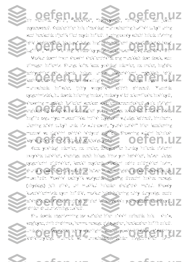 bir   maromda   “yo’q”,   “kerakmas”,   “bermayman”,   “bilmayman”   deb   javob
qaytaraveradi. Kattalar bilan bola o’rtasidagi munosabatning buzilishi tufayli uning
xatti-harakatida o’jarlik illati paydo bo’ladi. Bu ning asosiy sababi bolada o’zining
ichki   kechinmalari,   his-tuyg’ulariga   bog’liq   harakatlarni   mustaqil   bajarish   istagi
tug’ilishi, “men” bilan bog’liq butunlay yangi nuqtai nazarning vujudga kelishidir.
Mazkur   davrni   inson   shaxsini   shakllantirishda   eng   murakkab   davr   desak,   xato
qilmagan   bo’lamiz.   Shunga   ko’ra   katta   yoshdagi   odamlar,   ota-onalar,   bog’cha
tarbiyachilari   shu   davrda   bolaga   undagi   o’zgarishlarni,   mu rakkab   ichki
kechinmalarning   mohiyatini   psixologik   inqirozni   inobatga   olgan   holda
munosabatda   bo’lsalar,   ijobiy   voqyelikni   keltirib   chiqaradi.   Yuqorida
aytganimizdek, bu davrda bolaning irodasi, irodaviy sifati takomillasha boshlaydi,
shaxsning   murakkab   fazilatlari   xarakter   xislatlari   barqarorlashadi.   Bola   o’zligini
anglashining   tashqi   va   ichki   belgilari   yaqqol   ko’zga   tashlanadi.   “O’zim”   bilan
bog’liq   ezgu   niyat   mustaqillikka   intilish   tuyg’usini   vujudga   keltiradi,   binobarin,
ularning   ta’siri   tufayli   unda   o’z   xulq-atvori,   “yurish-turishi”   bilan   kattalarning
maqtovi   va   olqishini   eshitish   ishtiyoqi   tug’iladi.   Shaxsning   xulqini   baholash
keyinchalik o’zini o’zi baholash darajasiga yetadi.
Katta   yoshdagi   odamlar,   ota − onalar,   tarbiyachilar   bunday   hollarda   o’zlarini
osoyishta   tutishlari,   sharoitga   qarab   bolaga   biroz   yon   berishlari,   ba’zan   ularga
aytganlarini   qildirishlari,   kerakli   paytlarda   masalani   ochiq   qoldirishlari   lozim,
chunki shaxs lararo munosabatning ba’zan muammoligicha qolishi  ham  maqsadga
muvofiqdir.   Yaxshisi   asabiylik   vaziyatida   bolaning   diqqatini   boshqa   narsaga
(obyektga)   jalb   qilish,   uni   mushkul   holatdan   chalg’itish   ma’qul.   Shaxsiy
kuzatishlarimizda   ayon   bo’ldiki,   mazkur   holat   bolaning   ruhiy   dunyosiga   qattiq
ta’sir qiladi, u o’zining nojo’ya qiliqlari kattalarga aslo yoqmayotganini  anglaydi,
ichidan chuqur iztirobga tushadi.
Shu   davrda   organizmning   tez   sur’atlar   bilan   o’sishi   oqibatida   bola       sho’x,
serg’ayrat, tinib-tinchimas,  hamma narsaga qiziquvchan, harakatchan bo’lib qoladi.
Undagi   bu   o’zgarishlar   tabiiy   ekanligini   kattalar   yaxshi   bilishlari,   o’zlarining
kichkintoylarga   muomala   va   munosabatlarini   tubdan   o’zgartirishlari   lozim. 