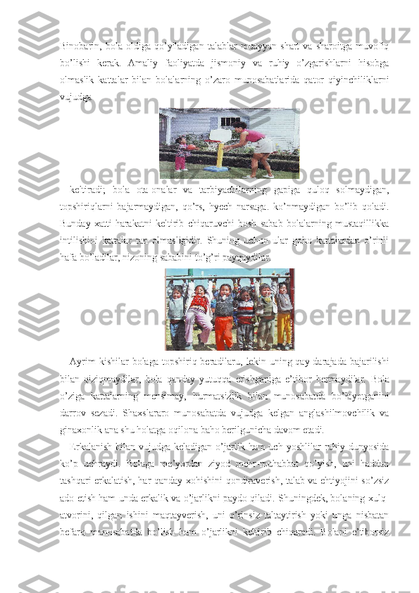 Binobarin,   bola   oldiga   qo’yiladigan   talablar   muayyan   shart   va   sharoitga   muvofiq
bo’lishi   kerak.   Amaliy   faoliyatda   jismoniy   va   ruhiy   o’zgarishlarni   hisobga
olmaslik   kattalar   bilan   bolalarning   o’zaro   munosabatlarida   qator   qiyinchiliklarni
vujudga
keltiradi;   bola   ota-onalar   va   tarbiyachilarning   gapiga   quloq   solmaydigan,
topshiriqlarni   bajarmaydigan,   qo’rs,   hyech   narsaga.   ko’nmaydigan   bo’lib   qoladi.
Bunday   xatti-harakatni   keltirib   chiqaruvchi   bosh   sabab   bolalarning   mustaqillikka
intilishini   kattalar   tan   olmasligidir.   Shuning   uchun   ular   goho   kattalardan   o’rinli
hafa bo’ladilar, nizoning sababini to’g’ri payqaydilar.
Ayrim  kishilar  bolaga  topshiriq beradilaru, le kin uning qay darajada bajarilishi
bilan   qiziqmaydilar,   bola   qanday   yutuqqa   erishganiga   e’tibor   bermaydilar.   Bola
o’ziga   kattalarning   mensimay,   hurmatsizlik   bilan   munosabatda   bo’layotganini
darrov   sezadi.   Shaxslararo   munosabatda   vujudga   kelgan   anglashilmovchilik   va
ginaxonlik ana shu holatga oqilona baho berilgunicha davom etadi.
Erkalanish  bilan  vujudga  keladigan  o’jarlik  ham  uch  yoshlilar  ruhiy dunyosida
ko’p   uchraydi.   Bolaga   me’yordan   ziyod   mehr-muhabbat   qo’yish,   uni   haddan
tashqari erkalatish, har qanday xohishini qondiraverish, talab va ehtiyojini so’zsiz
ado etish ham unda erkalik va o’jarlikni paydo qiladi. Shuningdek, bolaning xulq-
atvorini,   qilgan   ishini   maqtayverish,   uni   o’rinsiz   taltaytirish   yoki   unga   nisbatan
befarq   munosabatda   bo’lish   ham   o’jarlikni   keltirib   chiqaradi.   Bolani   e’tiborsiz 