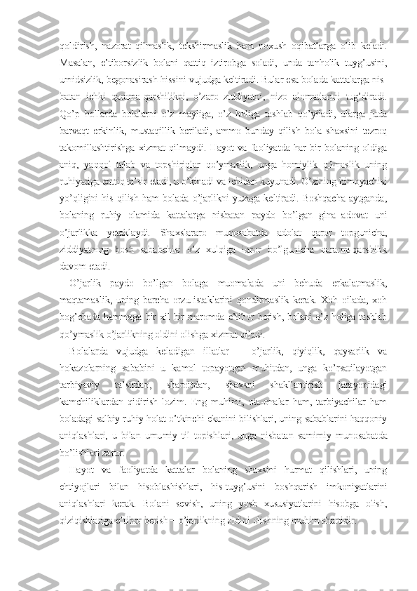 qoldirish,   nazorat   qilmaslik,   tekshirmaslik   ham   noxush   oqibatlarga   olib   keladi.
Masalan,   e’tiborsizlik   bolani   qattiq   iztirobga   soladi,   unda   tanholik   tuyg’usini,
umidsizlik, begonasirash hissini vujudga keltiradi. Bular esa bolada kattalarga nis -
batan   ichki   qarama-qarshilikni,   o’zaro   ziddiyatni,   nizo   alomatlarini   tug’diradi.
Qo’p   hollarda   bolalarni   o’z   mayliga,   o’z   holiga   tashlab   qo’yiladi,   ularga   juda
barvaqt   erkinlik,   mustaqillik   beriladi,   ammo   bunday   qilish   bola   shaxsini   tezroq
takomillashtirishga   xizmat   qilmaydi.   Hayot   va   faoliyatda   har   bir   bolaning   oldiga
aniq,   yaqqol   talab   va   topshiriqlar   qo’ymaslik,   unga   homiylik   qilmaslik   uning
ruhiyatiga qattiq ta’sir etadi, u o’kinadi va ichidan kuyunadi. O’zining himoyachisi
yo’qligini   his   qilish   ham   bolada   o’jarlikni   yuzaga   keltiradi.   Boshqacha   aytganda,
bolaning   ruhiy   olamida   kattalarga   nisbatan   paydo   bo’lgan   gina−adovat   uni
o’jarlikka   yetaklaydi.   Shaxslararo   munosa batda   adolat   qaror   topgunicha,
ziddiyatning   bosh   sababchisi   o’z   xulqiga   iqror   bo’lgunicha   qarama-qarshilik
davom etadi.
O’jarlik   paydo   bo’lgan   bolaga   muomalada   uni   behuda   erkalatmaslik,
maqtamaslik,   uning   barcha   orzu-istaklarini   qondirmaslik   kerak.   Xoh   oilada,   xoh
bog’chada hammaga bir xil  bir  maromda e’tibor berish, bolani  o’z holiga tashlab
qo’ymaslik o’jarlikning oldini olishga xizmat qiladi.
Bolalarda   vujudga   keladigan   illatlar   −   o’jarlik,   qiyiqlik,   qaysarlik   va
hokazolarning   sababini   u   kamol   topayotgan   muhitdan,   unga   ko’rsatilayotgan
tarbiyaviy   ta’sirdan,   sharoitdan,   shaxsni   shakllantirish   jarayonidagi
kamchiliklardan   qidirish   lozim.   Eng   muhimi,   ota-onalar   ham,   tarbiyachilar   ham
boladagi salbiy ruhiy holat o’tkinchi ekanini bilishlari, uning sabablarini haqqoniy
aniqlashlari,   u   bilan   umu miy   til   topishlari,   unga   nisbatan   samimiy   munosabat da
bo’lishlari zarur.
Hayot   va   faoliyatda   kattalar   bolaning   shaxsini   hurmat   qilishlari,   uning
ehtiyojlari   bilan   hisoblashishlari,   his-tuyg’usini   boshqarish   imkoniyatlarini
aniqlashlari   kerak.   Bolani   sevish,   uning   yosh   xususiyatlarini   hisobga   olish,
qiziqishlariga e’tibor berish  −  o’jarlikning oldini olishning muhim shartidir. 