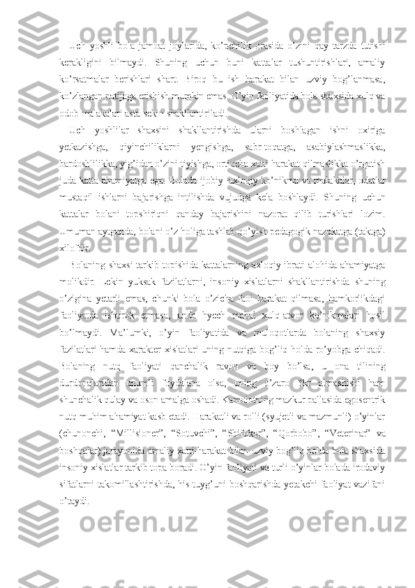 Uch   yoshli   bola   jamoat   joylarida,   ko’pchilik   orasida   o’zini   qay   tarzda   tutishi
kerakligini   bilmaydi.   Shuning   uchun   buni   kattalar   tushuntirishlari,   amaliy
ko’rsatmalar   berishlari   shart.   Biroq   bu   ish   harakat   bilan   uzviy   bog’lanmasa,
ko’zlangan natijaga erishish mumkin emas. O’yin faoliyatida bola shaxsida xulq va
odob malakalari asta-sekin shakllantiriladi.
Uch   yoshlilar   shaxsini   shakllantirishda   ularni   boshlagan   ishni   oxiriga
yetkazishga,   qiyinchiliklarni   yengishga,   sabr-toqatga,   asabiylashmaslikka,
bardoshlilikka, yig’idan o’zini tiyishga, ortiqcha xatti-harakat qilmaslikka o’rgatish
juda katta ahamiyatga ega. Bola da ijobiy−axloqiy ko’nikma va malakalar, odatlar
mustaqil   ishlarni   bajarishga   intilishda   vujudga   ke la   boshlaydi.   Shuning   uchun
kattalar   bolani   topshiriqni   qanday   bajarishini   nazorat   qilib   turishlari   lozim.
Umuman aytganda, bolani o’z holiga tashlab  qo’yish pedagogik nazokatga (taktga)
xilofdir.
Bolaning shaxsi  tarkib topishida kattalarning axloqiy ibrati alohida ahamiyatga
molikdir.   Lekin   yuksak   fazilatlarni,   insoniy   xislatlarni   shakllanti rishda   shuning
o’zigina   yetarli   emas,   chunki   bola   o’zicha   faol   harakat   qilmasa,   hamkorlikdagi
faoliyatda   ishtirok   etmasa,   unda   hyech   mahal   xulq-atvor   ko’nikmalari   hosil
bo’lmaydi.   Ma’lumki,   o’yin   faoliyatida   va   muloqotlarda   bolaning   shaxsiy
fazilatlari hamda xarak ter xislatlari uning nutqiga bog’liq holda ro’yobga chiqadi.
Bolaning   nutq   faoliyati   qanchalik   ravon   va   boy   bo’lsa,   u   ona   tilining
durdonalaridan   unumli   foydalana   olsa,   uning   o’zaro   fikr   almashishi   ham
shunchalik qulay va oson amalga oshadi. Kamolotning mazkur pallasida egosentrik
nutq muhim ahamiyat kasb etadi. Harakatli va rolli (syujetli va mazmunli) o’yinlar
(chunonchi,   “Millisioner”,   “Sotuvchi”,   “Shifokor”,   “Qorbobo”,   “Veterinar”   va
boshqalar) jarayonida amaliy xatti-harakat bilan uzviy bog’liq holda bola shaxsida
insoniy xislatlar tarkib topa boradi. O’yin faoliyati va turli o’yinlar bolada irodaviy
sifatlarni  takomillashtirishda,  his-tuyg’uni  boshqarishda  yetakchi  faoliyat  vazifani
o’taydi.  