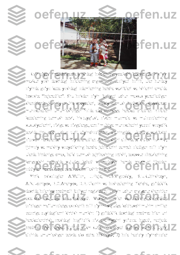 Rolli  o’yin −  maktabgacha  yoshdagi  bolalarning yetak chi  faoliyati. Rolli  o’yin
mazkur   yosh   davridagi   bola larning   eng   muhim   faoliyati   bo’lib,   ular   bunday
o’yinda   go’yo   katta   yoshdagi   odamlarning   barcha   vazifalari   va   ishlarini   amalda
bevosita   “bajaradilar”.   Shu   boisdan   o’yin   faoliyati   uchun   maxsus   yaratiladigan
sharoitlarda   ijtimoiy   muhit   voqyealari,   oilaviy   turmush   hodisalari,   shaxslararo
munosabatlarni   umumlashtirgan   holda   aks   ettirishga   harakat   qiladilar.   Bolalar
kattalarning   turmush   tarzi,   his-tuyg’usi,   o’zaro   muomala   va   muloqotlarining
xususiyatlarini, o’ziga va o’zgalarga, atrof-muhitga munosabatini yaqqol voqyelik
tarzida   ijro   etish   uchun   turli   o’yinchoqlardan,   shuningdek,   ularning   vazifasini
o’tovchi narsalardan ham foydalanadilar. Ammo shuni alohida ta’kidlash lozimki,
ijtimoiy   va   maishiy   voqyelikning   barcha   jabhalarini   qamrab   oladigan   rolli   o’yin
ularda   birdaniga   emas,   balki   turmush   tajribasining   ortishi,   tasavvur   obrazlarining
kengayishi   natijasida   vujudga   keladi   va   mohiyati   hamda   mazmuni   jihatdan
oddiydan murakkabga qarab takomillashib boradi.
Yirik   psixologlar   A.Vallon,   J.Piaje,   L.S.Vigotskiy,   S.L.Rubinshteyn,
A.N.Leontyev,   B.G.Ananyev,   D.B.Elkonin   va   boshqalarning   fikricha,   go’daklik
davrida bolaning predmetli faoliyati negizida rolli o’yin uchun eng zarur sharoitlar
asta-sekin   vujudga   kela   boshlaydi.   Mazkur   olimlar   va   ularning   shogirdlari
to’plagan ma’lumotlarga asoslanib rolli o’yinni vujudga keltiruvchi muhim omillar
qatoriga   quyidagilarni   kiritish   mumkin:   1)   go’daklik   davridagi   predmet   bilan   uni
harakatlantirish   orasidagi   bog’liqlik   o’z   ahamiyatini   yo’qota   boradi,   natijada
predmet   bilan   harakat   alohida   hukm   surish   imkoniyati   tug’iladi   va   bola   ularni
alohida   umumlashgan   tarzda   aks   ettira   boshlaydi;   2)   bola   haqiqiy   o’yinchoqlar 