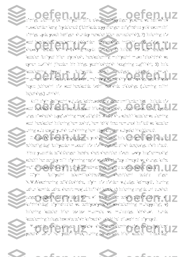 o’rniga   ularning   asl   mohiyatini   to’la   aks   ettirolmaydi gan   yasama   va   beo’xshov
nusxalaridan keng foydalanadi  (fabrikada   tayyorlangan qo’g’irchoq yoki avtomobil
o’r niga   uyda   yasab berilgan shunday narsalar bilan   qa noatlanish);   3)   bolaning   o’z
xatti-harakatlari   katta larning   ishlaridan   farqlanishiga   intilishi,   unda   o’ziga   xos
shaxsiy   harakat   ko’nikmasining   paydo   bo’lishi;   4)   bolada   o’z   xatti-harakatini
kattalar   faoliyati   bilan   qiyoslash,   harakatlarning   mohiyatini   muvofiqlashtirish   va
aynan   tuzilishi   jihatdan   bir − biriga   yaqinlashtirish   istagining   tug’ilishi;   5)   bola
katta larning   hayoti   va   faoliyatida   uchrab   turadigan,   odatdagi   turmush
muammolarini o’zida aks ettiruvchi, ma’naviy va maishiy ko’rinishga ega bo’lgan
hayot   jabhasini   o’z   xatti-harakatida   izchil   ravishda   tiklashga   (ularning   rolini
bajarishga) urinishi.
Rolli o’yin faoliyatini vujudga keltiruvchi eng za rur omillardan biri  −  bolada o’z
xatti-harakatini   kattalar   xatti-harakati   bilan   solishtirish,   undan   nusxa   olish,   aynan
unga o’xshatish tuyg’usining mavjudligidir. Xuddi shu sababli kattalar va ularning
xatti-harakatlari bolaning ham tashqi, ham ichki ibrat namunasi bo’ladi va kattalar
uning xulq-atvori yurish-turishining ham obyekti, ham subyekti hisoblanadi.
Go’daklik   davridan   maktabgacha   yoshga   o’tgan   bola larning   faoliyati   kattalar
rahbarligidagi faoliyatdan mustaqil o’z-o’zini nazorat qilish darajasiga o’sib o’tadi.
Biroq   yuqorida   ta’kidlangan   barcha   shart-sha roitlar   o’zaro   uzviy   bog’lanmasligi
sababli har qan day rolli o’yinning negizi vazifasini o’tay olmaydi va shunga ko’ra
ma’lum davrgacha o’yin faoliyati predmetlarga bog’liq tarzda amalga oshadi.
O’yin   faoliyatini   takomillashtiradigan   sharoitlarni   tadqiq   qilgan
N.M.Aksarinaning   ta’kidlashicha,   o’yin   o’z-o’zidan   vujudga   kelmaydi,   buning
uchun kamida uchta sharoit mavjud bo’lishi kerak: a) bolaning ongida uni qurshab
turgan   voqyelik   to’g’risidagi   xilma-xil   taassurotlar   tarkib   topishi;   b)   har   xil
ko’rinishdagi   o’yinchoqlar   va   tarbiyaviy   ta’sir   vositalarining   muhayyoligi;   v)
bolaning   kattalar   bilan   tez-tez   muomala   va   muloqotga   kirishuvi.   Bunda
kattalarning bolaga bevosita ta’sir ko’rsatish uslubi hal qiluvchi rol o’ynaydi.
Yuqorida   tahlil   qilingan   obyektiv   shart-sharoitlarning   o’zi   rolli   o’yinlarni
yaratish   uchun   hali   yetarli   emas,   buning   uchun   bola   bilan   kattalar       o’rtasidagi 