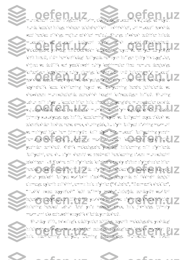 munosabatni   tubdan   o’zgartirish   lozim,   aks   holda,   mustaqillik   vujudga   kelmaydi.
Bunda kattalar bolaga nisbatan talabchanlikni     oshirishlari, uni mustaqil ravishda
xatti-harakat   qilishga   majbur   etishlari   ma’qul.   Shunga   o’xshash   tadbirlar   bolada
mustaqillik   va   mustaqil   faoliyatni   tashkil   qilish   uquvini   shakllantiradi.
Maktabgacha   yoshdagi   bola   asta-sekin   kattalarning   hayoti   va   faoliyati   dunyosiga
kirib bora di, oldin hamkorlikdagi faoliyatda namoyon bo’lgan ijobiy his-tuyg’ular,
shijoat   va   dadillik   sari   yetaklovchi   ruhiy   kechinmalar   ibrat − namuna   darajasiga
ko’tarilgan   kattalarning   ruhiy   olamiga   ko’chiriladi.   Endi   bolaning   o’zi   mustaqil
ravishda  kattalarning hayoti va faoliyatiga kirishish  yo’llarini      topa bosh laydi. U
keyinchalik   katta   kishilarning   hayoti   va   faoliyatining   barcha   jabhalarida   va
shaxslararo   munosabatlarida   qatnashish   istagini   ko’rsatadigan   bo’ladi.   Shuning
uchun   rolli   o’yin   u   kattalar   bilan   bola   o’rtasidagi   yangicha   munosabatlar   asosida
vujudga kela di, deb xulosa chiqarish mumkin. Rolli o’yin vujudga kelishi jihatidan
ijtimoiy xususiyatga ega bo’lib, kattalarning hayoti va faoliyatini qayta tiklash va
takrorlashdan boshqa narsa emas, shuningdek, bu o’yin faoliyati o’zining mazmuni
va   mohiyati   bilan   ham   ijtimoiydir.   Rolli   o’yin   bola   mustaqil   faoliyatining   yorqin
namunasi   hisoblanib,   u   o’yinning   mazmuni   orqali   kattalarning   hayoti   bilan
yaqindan   tanishadi.   Kichik   maktabgacha   yoshdagi   bolalarning   rolli   o’yin larda
faoliyatini,   ana   shu   o’yin   sharoiti   va   predmetli   harakatning   o’zaro   munosabatini
tekshirgan L.S.Sla vina rolli o’yinlarda ko’pincha asosiy e’tibor o’yinchoqlar bilan
harakat   qilishga   qaratilishini,   bunda   o’yinchoq   harakatining   xususiyati   subyekt
uchun   yetakchi   faoliyat   vazifasini   o’tashini,   bu   jarayonda   rol   ikkinchi   darajali
alomatga aylanib qolishini, ammo bola o’yinlar (“Kubcha”, “Geometrik shakllar”,
“Tushki   ovqat   tayyorlash”   kabi   ta’limiy   mushg’ulotlar)da   qandaydir   vazifani
bajarishini   qayd   qiladi.   Olimaning   yozishicha,   rol   va   o’yinning   shart-sharoitlari
bolaning   harakati   uchun   farqi   yo’q   narsalar   emas,   bola   jismlarga   ijtimoiy
mazmunni aks ettiruvchi voqyelik si fatida yondashadi.
Shunday   qilib,   psixologik   adabiyotlar   tahliliga   tayanib   maktabgacha   yoshdagi
bolalarning   o’ziga   xos   xususiyatlari   qatoriga   quyidagilarni   kiritish   mumkin:   1)
bola   odamlarning   faoliyati,   ularning   predmetlarga   munosabati   va   o’zaro 