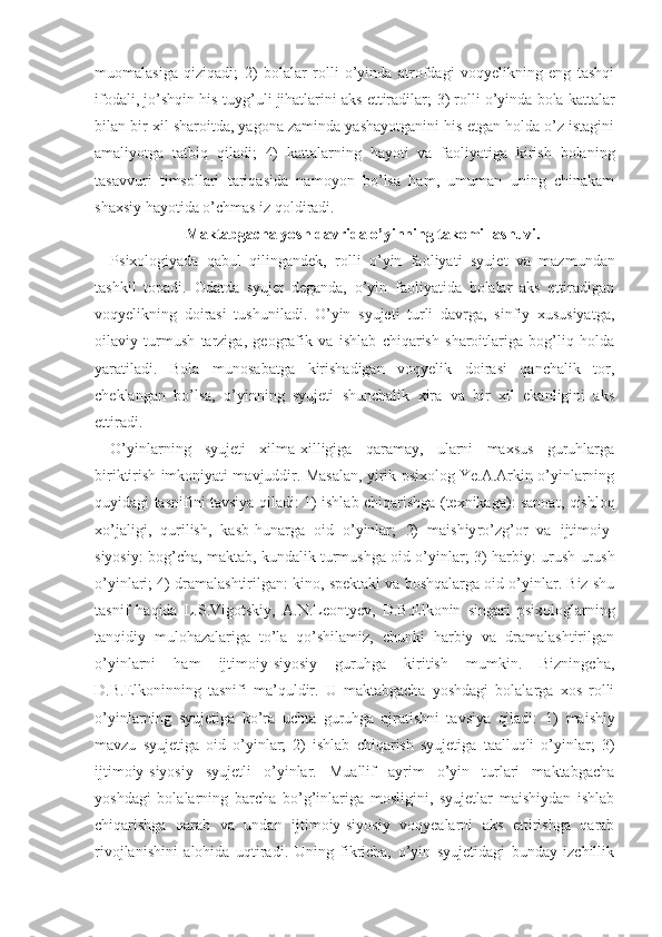 muomalasiga   qiziqadi;   2)   bola lar   rolli   o’yinda   atrofdagi   voqyelikning   eng   tashqi
ifodali, jo’shqin his-tuyg’uli jihatlarini aks ettiradilar;  3)   rolli o’yinda bola kattalar
bilan bir xil sharoitda, yagona zaminda yashayotganini his etgan holda o’z istagini
amaliyotga   tatbiq   qiladi;   4)   katta larning   hayoti   va   faoliyatiga   kirish   bolaning
tasavvuri   timsollari   tariqasida   namoyon   bo’lsa   ham,   umuman   uning   chinakam
shaxsiy hayotida o’chmas iz qoldiradi.
Maktabgacha yosh davrida o’yinning takomillashuvi.
Psixologiyada   qabul   qilingandek,   rolli   o’yin   faoliya ti   syujet   va   mazmundan
tashkil   topadi.   Odatda   syujet   deganda,   o’yin   faoliyatida   bolalar   aks   ettiradigan
voqyelikning   doirasi   tushuniladi.   O’yin   syujeti   turli   davrga,   sinfiy   xususiyatga,
oilaviy   turmush   tarziga,   geografik   va   ishlab   chiqarish   sharoitlariga   bog’liq   holda
yaratiladi.   Bola   munosabatga   kirishadigan   voqyelik   doirasi   qanchalik   tor,
cheklangan   bo’lsa,   o’yinning   syujeti   shunchalik   xira   va   bir   xil   ekanligini   aks
ettiradi.
O’yinlarning   syujeti   xilma-xilligiga   qaramay,   ularni   maxsus   guruhlarga
biriktirish imkoniyati mavjuddir. Masalan, yirik psixolog Ye.A.Arkin o’yinlarning
quyidagi tasnifini tavsiya qiladi:   1)   ishlab chiqarishga (texnikaga): sanoat, qishloq
xo’jaligi,   qurilish,   kasb-hunarga   oid   o’yinlar;   2)   maishiy ro’zg’or   va   ijtimoiy-
siyosiy: bog’cha, maktab, kundalik turmushga oid o’yinlar;   3)   harbiy: urush-urush
o’yinlari;  4)   dramalashtirilgan: kino, spektakl va boshqalarga oid o’yinlar. Biz shu
tasnif   haqida   L.S.Vi gotskiy,   A.N.Leontyev,   D.B.Elkonin   singari   psixologlarning
tanqidiy   mulohazalariga   to’la   qo’shilamiz,   chunki   harbiy   va   dramalashtirilgan
o’yinlarni   ham   ijtimoiy-siyosiy   guruhga   kiritish   mumkin.   Bizningcha,
D.B.Elkoninning   tasnifi   ma’quldir.   U   maktabgacha   yoshdagi   bolalarga   xos   rolli
o’yinlarning   syujetiga   ko’ra   uchta   guruhga   ajratishni   tavsiya   qiladi:   1)   maishiy
mavzu   syujetiga   oid   o’yinlar;   2)   ishlab   chiqarish   syujetiga   taalluqli   o’yinlar;   3)
ijtimoiy-siyosiy   syujetli   o’yinlar.   Muallif   ayrim   o’yin   turlari   maktabgacha
yoshdagi   bolalarning   barcha   bo’g’inlariga   mosligini,   syujetlar   maishiydan   ishlab
chiqarishga   qarab   va   undan   ijtimoiy-siyosiy   voqyealarni   aks   ettirishga   qarab
rivojlanishini   alohida   uqtiradi.   Uning   fikricha,   o’yin   syujetidagi   bunday   izchillik 