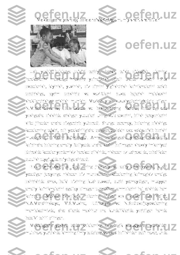 Maktabgacha yoshdagi bolalar o’sishining umumiy shart-sharoitlari
Uch   yoshli   bolalarga   to’g’ri   tarbiya   berish,   ta’sir   o’tkazish,   ularning
harakatlarini   maqsadga   muvofiq   yo’naltirish   orqali   ularda   mustaqil   holda
ovqatlanish,   kiyinish,   yuvinish,   o’z   o’rnini   yig’ishtirish   ko’nikmalarini   tarkib
toptirishga,   ayrim   topshiriq   va   vazifalarni   puxta   bajarish   malakasini
shakllantirishga   erishish   mumkin.   Mazkur   yosh   xususiyatlarini   tadqiq   qilgan
N.M.Shchelovanov,   D.B.Elkonin   va   boshqalarning   fikricha,   bolaning   uch
yoshgacha   o’sishida   erishgan   yutuqlari   uning   xulq-atvorini,   bilish   jarayonlarini
sifat   jihatdan   ancha   o’zgartirib   yuboradi.   Shunga   qaramay,   bolaning   o’sishiga
kattalarning   ta’siri,   roli   yetakchiligicha   qolaveradi,   lekin   asta-sekin   o’sib   borishi
mustaqilroq   bo’lishini   ta’minlaydi.   Ammo   maktabgacha   yoshdagi   mustaqillik
ko’pincha bolaning amaliy faoliyatda uncha kuchli bo’lmagan shaxsiy imkoniyati
doirasida kattalar yordamisiz harakat qilishida, nisbatan oz uchrasa-da, tobelikdan
qutulish tuyg’usida ro’yobga chiqadi.
Bolaning   mustaqilligi   faqat   uning   jismoniy   va   aqliy   imkoniyatida,   kuchi
yetadigan   jarayonga   nisbatan   o’z   munosabatini   kattalarning   ko’magisiz   amalga
oshirishida   emas,   balki   o’zining   kuch-quvvati,   qurbi   yetmaydigan,   muayyan
amaliy   ko’nikmalarini   egallay   olmagan   turmush   muammolarini   hal   etishida   ham
ko’rinadi.   Mazkur   psixologik   holatning   o’ziga   xos   jihatlari   Elza   Keller,
N.A.Menchinskaya,   V.S.Muxina,   E.G’oziyev   va   N.Sodiqxo’jayevalarning
mamlakatimizda,   chet   ellarda   mashhur   ona   kundaliklarida   yoritilgan   hamda
batafsil tahlil qilingan.
Maktabgacha   yoshga   qadar   bolalarning   psixologik   xususiyatlari   yuzasidan
mulohaza yuritishda kimning ilmiy tadqiqoti va asari bo’lishidan qat’i nazar, un da 