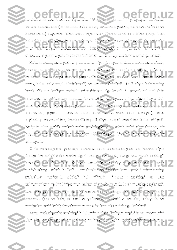 harakatlarini   takrorlashdir.   Agar   ular   “Mehmon-mehmon”   o’ynayotgan   bo’lsalar,
barcha harakatlarni (mehmonni kutib olish, dasturxon yozish, hol-ahvol so’rash va
hokazolarni) buyumlar bilan izchil bajaradilar. Harakatlarni so’z bi lan qisqartirish
hollari bolalar faoliyatida kam uchraydi. O’yinning mazmuni asosan o’yinchoqlar
bilan   bajariladigan   harakatlarda   o’z   ifodasini   topadi,   rolni   ijro   etish   hamkorlikda
emas, balki yonma-yon, bir-birini to’ldirishdan ancha yiroq tarzda amalga oshadi.
Katta maktabgacha yoshdagi bolalarda o’yin faoliya ti mutlaqo boshqacha o’tadi,
chunonchi   bir   harakat   ik kinchi   harakat   bilan   uzluksiz   bog’lanib   ketadi,   ba’zi   bir
harakatlar   esa   so’z   yordamida   qisqartiriladi   (“keling,   xush   ko’rdik”   harakat   bilan
emas,   balki   so’z   orqali   ifodalanadi)   va   umumlashtiriladi.   Rolli   o’yin   bolalarning
hamkorlikdagi faoliyati mahsuli tariqasida vujudga keladi. Bu yoshda rol tanlashda
ishtirokchilar   o’rtasidagi   nizolar,   tortishuvlar   kamayadi,   rolga   o’zini   loyiq   deb
bilish   o’zidagi   mavjud   buyumlardan   kelib   chiqmaydi   (masalan,   qalam   −
o’qituvchi,   qaychi   −   tikuvchi   rolini   olish   uchun   asos   bo’la   ol maydi),   balki
o’yinning   mazmunidan,   hamkorlikdagi   faoliyat   nuqtai   nazaridan   kelib   chiqadi.
Natijada   ular   kichik   maktabgacha   yoshdagilarga   o’xshab   rolni   almashtirish,   bir
buyumdan   boshqasiga   bir   obrazdan   ikkinchisiga   o’tishdek   beqaror   harakatlar
qilmaydilar.
O’rta   maktabgacha   yoshdagi   bolalarda   rolni   taqsimlash   yoki   uni   tanlash   o’yin
faoliyatiga  kirishishdan  ancha  ilgari  amalga oshiriladi, bunga shu  guruh boshlig’i
bevosita   rahbarlik   qiladi.   Shuning   uchun   kim   qanday   rolga   munosibligi   uzoq
tortishuvlarga   sabab   bo’ladi.   Tortishuvlar   va   bahslar   katta   yoshli   odamlarning
aralashuvi   natijasida   adolatli   hal   qilinadi.   Bolalar   o’rtasidagi   va   asar
qahramonlarining bir-biriga munosabati o’yin faoliyatida bosh   masala ga aylanadi.
Ular   amalga   oshiradigan   xatti-harakatlar   umumlashgan   bo’lsa   ham,   o’yinning
mazmuni   (ona   va   bola,   pattachi   va   yo’lovchi,   sotuvchi   va   xaridor,   tarbiyachi   va
tarbiyalanuvchi kabi) shaxslararo munosabatlarni aks ettirishga ko’chadi.
Katta maktabgacha yoshdagi bolalarning o’yin fao liyati negizida va mazmunini
ular   o’z   zimmasiga   olgan   rolning   mohiyatidan   kelib   chiqib   o’yinning   barcha 