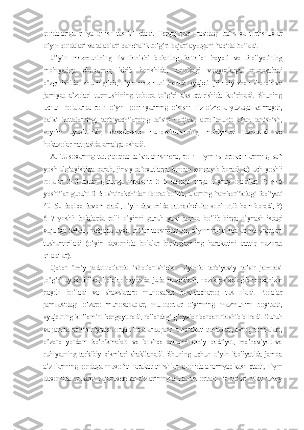 qoidalariga   rioya   qilish   tashkil   etadi.   Tengqurlar   orasidagi   bahs   va   tortishuvlar
o’yin qoidalari  va talab lari qanchalik to’g’ri bajarilayotgani haqida bo’ladi.
O’yin   mazmunining   rivojlanishi   bolaning   katta lar   hayoti   va   faoliyatining
mohiyatiga   chuqurroq   kirib   borishida,   atrofdagi   voqyealarga   munosabati
o’zgarishida,   shuningdek,   o’yin   mazmuni   hamda   syujeti   ijtimoiy   shart-sharoit   va
jamiyat   a’zolari   turmushining   tobora   to’g’ri   aks   ettirishida   ko’rinadi.   Shuning
uchun   bolalarda   rolli   o’yin   qobiliyatining   o’sishi   o’z-o’zicha   yuzaga   kelmaydi,
balki   kattalarning,   tarbiyachilarning   ta’siri   natijasi,   atrof-muhit   bilan   tanishish,
sayr lar   uyushtirish,   shaxslararo   munosabatlarning   mohiyatini   tushunish   va
hokazolar natijasida amalga oshadi.
A.P.Usovaning   tadqiqotida   ta’kidlanishicha,   rol li   o’yin   ishtirokchilarining   safi
yosh   ulg’ayishiga qarab, jinsiy tafovutlarga binoan kengayib boradi: a)   uch   yoshli
bolalar   2−3   tadan   guruhga   birlashib   3−5   daqiqa   birga   o’ynay   oladilar;   2)   4−5
yoshlilar guruhi   2−5   ishtirokchidan iborat bo’lib, ularning hamkorlikdagi faoliyati
40−50   daqiqa davom etadi, o’yin davomida qatnashchilar soni  ortib ham  boradi;  3)
6−7   yoshli   bolalarda   rolli   o’yinni   guruh   yoki   ja moa   bo’lib   birga   o’ynash   istagi
vujudga keladi, na tijada avval rollar taqsimlanadi, o’yinning qoidalari va shartlari
tushuntiriladi   (o’yin   davomida   bolalar   bir-birlarining   harakatini   qattiq   nazorat
qiladilar).
Qator   ilmiy   tadqiqotlarda   isbotlanishicha,   o’yinda   tarbiyaviy   ta’sir   jamoasi
to’g’ri   uyushtirilsa,   bo lalar   hayotida   juda   murakkab,   nozik   psixologik   me xanizm
paydo   bo’ladi   va   shaxslararo   munosabat   boshqacharoq   tus   oladi.   Bolalar
jamoasidagi   o’zaro   muno sabatlar,   muloqotlar   o’yinning   mazmunini   boyitadi,
syujetning ko’lamini kengaytiradi, rollardagi g’oyalar barqarorlashib boradi. Guruh
va jamoa bo’lib o’ynash orqali bolalarda jamoa harakati qoidalari, axloq normalari,
o’zaro   yordam   ko’nikmalari   va   boshqa   umuminsoniy   qadriyat,   ma’naviyat   va
ruhiyatning   tarkibiy   qismlari   shakllanadi.   Shuning   uchun   o’yin   faoliyatida   jamoa
a’zolarining qoidaga muvofiq harakat qilishlari alohida ahamiyat kasb etadi, o’yin
davomida   rollarni   bajaruvchilar   o’zlarining   aloqalari   orqali   bir-birlari   bilan   uzviy 