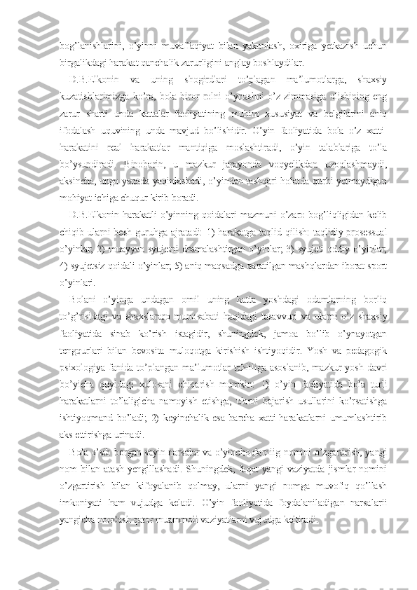 bog’lanishlarini,   o’yinni   muvaffaqiyat   bilan   yakunlash,   oxiriga   yetkazish   uchun
birgalikdagi harakat qanchalik zarurligini anglay boshlaydilar.
D.B.Elkonin   va   uning   shogirdlari   to’plagan   ma’lumotlarga,   shaxsiy
kuzatishlarimizga   ko’ra,   bola   biror   rolni   o’ynashni   o’z   zimmasiga   olishining   eng
zarur   sharti   unda   kattalar   faoliyatining   muhim   xususiyat   va   belgilarini   aniq
ifodalash   uquvining   unda   mavjud   bo’lishidir.   O’yin   faoliyatida   bola   o’z   xatti-
harakatini   real   harakatlar   mantiqiga   moslashtiradi,   o’yin   talablariga   to’la
bo’ysundiradi.   Binobarin,   u   mazkur   jarayonda   voqyelikdan   uzoqlashmaydi,
aksincha, unga yanada yaqinlashadi, o’yindan tashqari holatda qurbi yetmaydigan
mohiyat ichiga chuqur kirib boradi.
D.B.Elkonin harakatli  o’yinning qoidalari  mazmuni  o’zaro bog’liqligidan kelib
chiqib ularni besh  guruhga ajratadi:   1)   harakatga taqlid qilish:  taqlidiy-prosessual
o’yinlar;  2)  muayyan  syujetni  dramalashtirgan  o’yinlar;  3)  syujeti  oddiy  o’yinlar;
4) syujetsiz qoidali o’yinlar; 5) aniq maqsadga qaratilgan mashqlardan iborat sport
o’yinlari.   
Bolani   o’yinga   undagan   omil   uning   katta   yoshdagi   odamlarning   borliq
to’g’risidagi   va   shaxslararo   muno sabati   haqidagi   tasavvuri   va   ularni   o’z   shaxsiy
fao liyatida   sinab   ko’rish   istagidir,   shuningdek,   jamoa   bo’lib   o’ynayotgan
tengqurlari   bilan   bevosita   muloqotga   kirishish   ishtiyoqidir.   Yosh   va   pedagogik
psixologiya  fanida  to’plangan  ma’lumotlar   tahliliga asoslanib,   mazkur  yosh  davri
bo’yicha   quyidagi   xulosani   chiqarish   mumkin:   1)   o’yin   faoliyatida   bola   turli
harakatlarni   to’laligicha   namoyish   etishga,   ularni   bajarish   usullarini   ko’rsatishga
ishtiyoqmand   bo’ladi;   2)   keyinchalik   esa   barcha   xatti-harakatlarni   umumlashtirib
aks ettirishga urinadi.
Bola o’sib borgan sayin narsalar va o’yinchoqlarniig nomini o’zgartirish, yangi
nom   bilan   atash   yengillashadi.   Shuningdek,   faqat   yangi   vaziyatda   jismlar   nomini
o’zgartirish   bilan   kifoyalanib   qolmay,   ularni   yangi   nomga   muvofiq   qo’llash
imkoniyati   ham   vujudga   keladi.   O’yin   faoliyatida   foydalaniladigan   narsalar ii
yangicha nomlash qator muammoli vaziyatlarni vu judga keltiradi. 