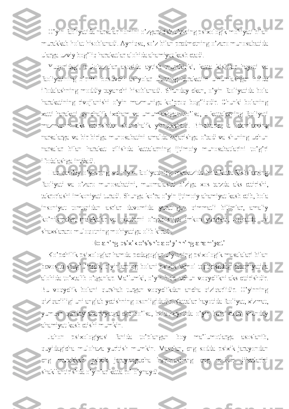 O’yin faoliyatida narsalar nomini o’zgartirish o’zining psixologik mohiyati bilan
murakkab holat hisoblanadi. Ayniqsa, so’z bilan predmetning o’zaro munosabatida
ularga uzviy bog’liq harakatlar alohida ahamiyat kasb etadi.
Yuqoridagi   mulohazalar   asosida   aytish   mumkinki,   katta   kishilar   hayoti   va
faoliyatining   o’rnini   bosuvchi   ashyolar   ularning   harakatini   umumlashgan   holda
ifodalashning   moddiy   tayanchi   hisoblanadi.   Shunday   ekan,   o’yin   faoliyatida   bola
harakatining   rivojlanishi   o’yin   mazmuniga   ko’proq   bog’liqdir.   Chunki   bolaning
xatti-harakati   qanchalik   ixcham   va   umumlashgan   bo’lsa,   u   kattalarning   faoliyati
mazmunini   aks   ettirishdan   shunchalik   yiroqlashadi.   Binobarin,   u   odamlarning
narsalarga   va   bir-biriga   munosabatini   amalda   bajarishga   o’tadi   va   shuning   uchun
narsalar   bilan   harakat   qilishda   kattalarning   ijtimoiy   munosabatlarini   to’g’ri
ifodalashga intiladi.
Har   qanday   o’yinning   va   o’yin   faoliyatining   markazida   bola   katta   kishilarning
faoliyati   va   o’zaro   mu nosabatini,   muomalasini   o’ziga   xos   tarzda   aks   ettirishi,
takrorlashi imkoniyati turadi. Shunga ko’ra o’yin ijtimoiy ahamiyat kasb etib, bola
insoniyat   tomonidan   asrlar   davomida   yaratilgan   qimmatli   bilimlar,   amaliy
ko’nikmalar,   malakalar   va   odatlarni   o’rganishiga   imkon   yaratadi,   oqibatda   uni
shaxslararo muloqotning mohiyatiga olib kiradi.
Bolaning  psixik o’sishida o’yinning ahamiyati
Ko’pchilik psixologlar hamda pedagoglar o’yinning psixologik masalalari bilan
bevosita  shug’ullanib, o’yinlarning bolani   psixik kamol   toptirishdagi  ahamiyatiga
alohida to’xtalib o’tganlar. Ma’lumki, o’yin bola uchun voqyelikni aks ettirishdir.
Bu   voqyelik   bolani   qurshab   turgan   voqyelikdan   ancha   qiziqarlidir.   O’yinning
qiziqarliligi uni anglab yetishning osonligidadir. Kattalar hayotida faoliyat, xizmat,
yumush   qanday   ahamiyatga   ega   bo’lsa,   bola   hayotida   o’yin   ham   xuddi   shunday
ahamiyat kasb etishi mumkin.
Jahon   psixologiyasi   fanida   to’plangan   boy   ma’lumotlarga   asoslanib,
quyidagicha   mulohaza   yuritish   mumkin.   Masalan,   eng   sodda   psixik   jarayondan
eng   murakkab   psixik   jarayongacha   hammasining   eng   muhim   jihatlarini
shakllantirishda o’yinlar katta rol o’ynaydi. 