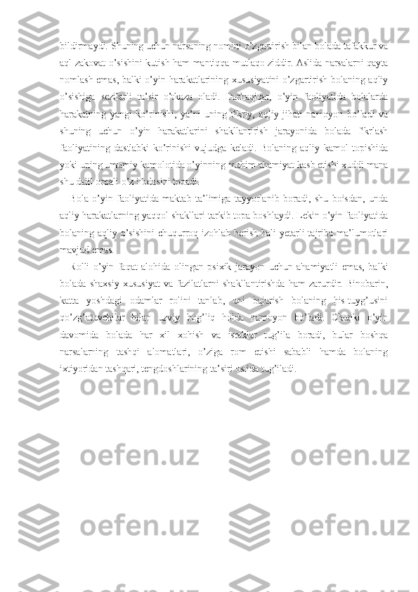 bildirmaydi.  Shuning uchun narsaning nomini o’zgartirish bilan bolada tafakkur va
aql-zakovat o’sishini kutish ham mantiqqa mutlaqo ziddir. Aslida narsalarni qayta
nomlash emas, balki o’yin harakatlarining xususiyatini o’zgartirish bolaning aqliy
o’sishiga   sezilarli   ta’sir   o’tkaza   oladi.   Darhaqiqat,   o’yin   faoliyatida   bolalarda
harakatning   yangi   ko’rinishi,   ya’ni   uning   fikriy,   aqliy   jihati   namoyon   bo’ladi   va
shuning   uchun   o’yin   harakatlarini   shakllantirish   jarayonida   bolada   fikrlash
faoliyatining   dastlabki   ko’rinishi   vujudga   keladi.   Bolaning   aqliy   kamol   topishida
yoki uning umumiy kamolotida o’yinning muhim ahamiyat kasb etishi xuddi mana
shu dalil orqali o’z ifodasini topadi.
Bola   o’yin   faoliyatida   maktab   ta’limiga   tayyorlanib   boradi,   shu   boisdan,   unda
aqliy harakatlarning yaqqol shakllari tarkib topa boshlaydi. Lekin o’yin faoliyatida
bolaning aqliy o’sishini  chuqurroq izohlab berish hali yetarli tajriba ma’lumotlari
mavjud emas.
Rolli   o’yin   faqat   alohida   olingan   psixik   jarayon   uchun   ahamiyatli   emas,   balki
bolada   shaxsiy   xususiyat   va   fazilatlarni   shakllantirishda   ham   zarurdir.   Binobarin,
katta   yoshdagi   odamlar   rolini   tanlab,   uni   bajarish   bolaning   his-tuyg’usini
qo’zg’atuvchilar   bilan   uzviy   bog’liq   holda   namoyon   bo’ladi.   Chunki   o’yin
davomida   bolada   har   xil   xohish   va   istaklar   tug’ila   boradi,   bular   boshqa
narsalarning   tashqi   alomatlari,   o’ziga   rom   etishi   sababli   hamda   bolaning
ixtiyoridan tashqari, tengdoshlarining ta’siri ostida tug’iladi. 