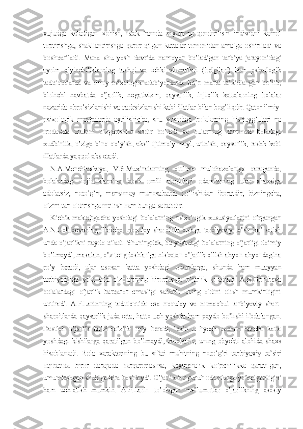 vujudga   keladigan   xohish,   istak   hamda   niyatning   qondirilishi   individni   kamol
toptirishga,   shakllantirishga   qaror   qilgan   kattalar   tomonidan   amalga   oshiriladi   va
boshqariladi.   Mana   shu   yosh   davrida   namoyon   bo’ladigan   tarbiya   jarayonidagi
ayrim   qiyinchiliklarning   tashqi   va   ichki   alomatlari   (belgilari)   ham   psixologik
tadqiqotlarda   va   ilmiy-psixologik   adabiyotdarda   ko’p   marta   ta’kidlangan   bo’lib,
birinchi   navbatda   o’jarlik,   negativizm,   qaysarlik,   injiqlik   kattalar ning   bolalar
nazarida obro’sizlanishi va qadrsizlanishi kabi  illatlar   bilan bog’liqdir. Qator ilmiy-
psixo logik   manbalarda   aytilishicha,   shu   yoshdagi   bolalarning   his-tuyg’ulari   na
irodasida   muhim   o’zgarishlar   sodir   bo’ladi   va   bularning   hammasi   boladagi
xudbinlik,   o’ziga   bino   qo’yish,   aksil   ijtimoiy   mayl,   urinish,   qaysarlik,   rashk   kabi
illatlarda yaqqol aks etadi.
N.A.Menchinskaya,   V.S.Muxinalarning   oqilona   mulohazalariga   qaraganda,
bolalardagi   injiqliklarning   bosh   omili   atrofdagi   odamlarning   ular   shaxsiga
adolatsiz,   noto’g’ri,   mensimay   munosabatda   bo’lishidan   iboratdir,   bizningcha,
o’zini tan oldirishga intilish ham bunga sababdir.
Kichik maktabgacha yoshdagi  bolalarning psixologik xususiyatlarini  o’rgangan
A.N.Golubevaning   fikricha,   noqulay   sharoitda   bolaga   tarbiyaviy   ta’sir   ko’rsatish
unda o’jarlikni paydo qiladi. Shuningdek, bu yoshdagi bolalarning o’jarligi doimiy
bo’lmaydi, masalan, o’z tengdoshlariga nisbatan o’jarlik qilish ahyon-ahyondagina
ro’y   beradi,   ular   asosan   katta   yoshdagi   odamlarga,   shunda   ham   muayyan
tarbiyachiga   yoki   oila   a’zolarining   birortasiga   o’jarlik   qiladilar.   A.N.Golubeva
bolalardagi   o’jarlik   barqaror   emasligi   sababli   uning   oldini   olish   mumkinligini
uqtiradi.   A.P.Larinning   tadqiqotida   esa   noqulay   va   nomaqbul   tar biyaviy   shart-
sharoitlarda qaysarlik juda erta, hatto uch yoshda ham paydo bo’lishi ifodalangan.
Dastlab   o’jarlik   ba’zi-ba’zida   ro’y   beradi,   lekin   u   hyech   qachon   barcha   katta
yoshdagi   kishilarga   qaratilgan   bo’lmaydi,   binobarin,   uning   obyekti   alohida   shaxs
hisoblanadi.   Bola   xarakterining   bu   sifati   muhitning   noto’g’ri   tar biyaviy   ta’siri
oqibatida   biror   darajada   barqarorlashsa,   keyinchalik   ko’pchilikka   qaratilgan,
umumlashgan shaklga kira boshlaydi. O’jarlik bir guruh odamlarga yo’nalganligini
ham   uchratish   mumkin.   A.P.La rin   to’plagan   ma’lumotlar   o’jarlikning   asosiy 