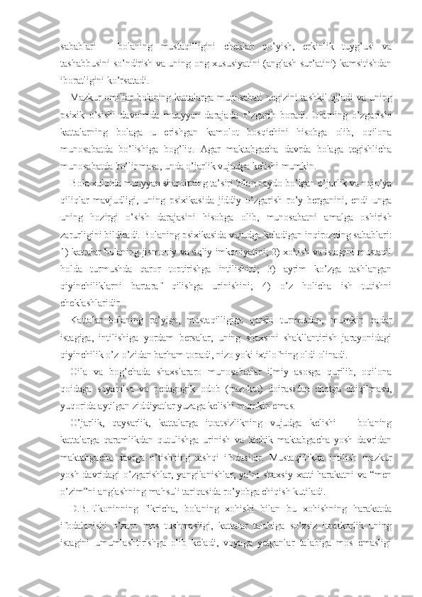 sabablari   −   bolaning   mustaqilligini   cheklab   qo’yish,   erkinlik   tuyg’usi   va
tashabbusini so’ndirish va uning ong xususiyatini (anglash sur’atini) kamsitishdan
iboratligini ko’rsatadi.
Mazkur omillar bolaning kattalarga munosabati negizini tashkil qiladi va uning
psixik   o’sishi   davomida   muayyan   darajada   o’zgarib   boradi.   Ularning   o’zgarishi
kattalarning   bolaga   u   erishgan   kamolot   bosqichini   hisobga   olib,   oqilona
munosabatda   bo’lishiga   bog’liq.   Agar   maktabgacha   davrda   bolaga   tegishlicha
munosabatda bo’linmasa, unda o’jarlik vujudga kelishi mumkin.
Bola xulqida muayyan sharoitning ta’siri bilan paydo bo’lgan o’jarlik va nojo’ya
qiliqlar   mavjudligi,   uning   psixikasida   jiddiy   o’zgarish   ro’y   berganini,   endi   unga
uning   hozirgi   o’sish   darajasini   hisobga   olib,   munosabatni   amalga   oshirish
zarurligini bildiradi. Bo laning psixikasida vujudga keladigan inqirozning sabablari:
1)   kattalar bolaning jismoniy va aqliy imkoniyatini; 2) xohish va istagini mustaqil
holda   turmushda   qaror   toptirishga   intilishini;   3)   ayrim   ko’zga   tashlangan
qiyinchiliklarni   bartaraf   qilishga   urinishini;   4)   o’z   holicha   ish   tutishni
cheklashlaridir.
Kattalar   bolaning   ra’yiga,   mustaqilligiga   qarshi   turmasdan,   mumkin   qadar
istagiga,   intilishiga   yordam   bersalar,   uning   shaxsini   shakllantirish   jarayonidagi
qiyinchilik o’z-o’zidan barham topadi, nizo yoki ixtilofning oldi olinadi.
Oila   va   bog’chada   shaxslararo   munosabatlar   ilmiy   asosga   qurilib,   oqilona
qoidaga   suyanilsa   va   pedagogik   odob   (nazokat)   doirasidan   chetga   chiqilmasa,
yuqorida aytilgan ziddiyatlar yuzaga kelishi mumkin emas.
O’jarlik,   qaysarlik,   kattalarga   itoatsizlikning   vujudga   kelishi   −   bolaning
kattalarga   qaramlikdan   qutulishga   urinish   va   kichik   maktabgacha   yosh   davridan
maktabgacha   davrga   o’tishning   tashqi   ifodasidir.   Mustaqillikka   intilish   mazkur
yosh davridagi  o’zgarishlar,  yangilanishlar, ya’ni  shaxsiy  xatti-harakatni  va “men
o’zim”ni anglashning mahsuli tariqasida ro’yobga chiqish kutiladi.
D. B. Elkoninning   fikricha,   bolaning   xohishi   bilan   bu   xohishning   harakatda
ifodalanishi   o’zaro   mos   tushmasligi,   kattalar   talabiga   so’zsiz   itoatkorlik   uning
istagini   umumlashtirishga   olib   keladi,   voyaga   yetganlar   talabiga   mos   emasligi 