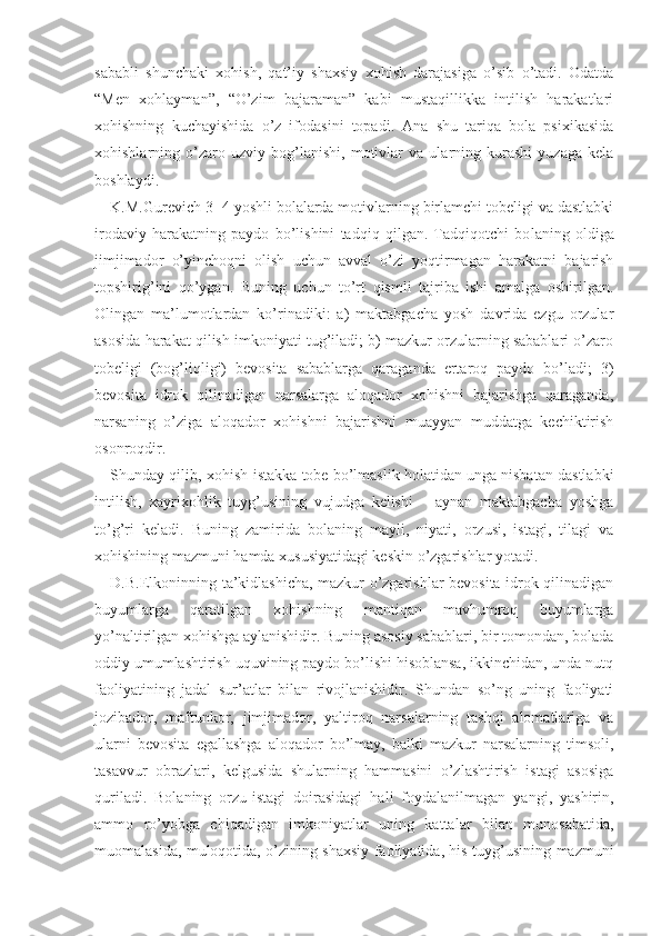 sababli   shunchaki   xohish,   qat’iy   shaxsiy   xohish   darajasiga   o’sib   o’tadi.   Odatda
“Men   xohlayman”,   “O’zim   bajaraman”   kabi   mustaqillikka   intilish   harakatlari
xohishning   kuchayishida   o’z   ifodasini   topadi.   Ana   shu   tariqa   bola   psixikasida
xohishlarning   o’zaro   uzviy   bog’lanishi,   motivlar   va   ularning   kurashi   yuzaga   kela
boshlaydi.
K.M.Gurevich  3−4   yoshli bolalarda motivlarning birlamchi tobeligi va dastlabki
irodaviy   harakatning   paydo   bo’lishini   tadqiq   qilgan.   Tadqiqotchi   bo laning   oldiga
jimjimador   o’yinchoqni   olish   uchun   avval   o’zi   yoqtirmagan   harakatni   bajarish
topshirig’ini   qo’ygan.   Buning   uchun   to’rt   qismli   tajriba   ishi   amalga   oshirilgan.
Olingan   ma’lumotlardan   ko’rinadiki:   a)   maktabgacha   yosh   davrida   ezgu   orzular
asosida harakat qilish imkoniyati tug’iladi; b) mazkur orzularning sabablari o’zaro
tobeligi   (bog’liqligi)   bevosita   sabablarga   qaraganda   ertaroq   paydo   bo’ladi;   3)
bevosita   idrok   qilinadigan   narsalarga   aloqador   xohishni   bajarishga   qaraganda,
narsaning   o’ziga   aloqador   xohishni   bajarishni   muayyan   muddatga   kechiktirish
osonroqdir.
Shunday qilib, xohish-istakka tobe bo’lmaslik holatidan unga nisbatan dastlabki
intilish,   xayrixohlik   tuyg’usining   vujudga   kelishi       aynan   maktabgacha   yoshga
to’g’ri   keladi.   Buning   zamirida   bolaning   mayli,   niyati,   orzusi,   istagi,   tilagi   va
xohishining mazmuni hamda xususiyatidagi keskin o’zgarishlar yotadi.
D.B.Elkoninning ta’kidlashicha, mazkur o’zgarishlar bevosita idrok qilinadigan
buyumlarga   qaratilgan   xohishning   mantiqan   mavhumroq   buyumlarga
yo’naltirilgan xohishga aylanishidir. Buning asosiy sabablari, bir tomondan, bolada
oddiy umumlashtirish uquvining paydo bo’lishi hisoblansa, ikkinchidan, unda nutq
faoliyatining   jadal   sur’atlar   bilan   rivojlanishidir.   Shundan   so’ng   uning   faoliyati
jozibador,   maftunkor,   jimjimador,   yaltiroq   narsalarning   tashqi   alomatlariga   va
ularni   bevosita   egallashga   aloqador   bo’lmay,   balki   mazkur   narsalarning   timsoli,
tasavvur   obrazlari,   kelgusida   shularning   hammasini   o’zlashtirish   istagi   asosiga
quriladi.   Bolaning   orzu-istagi   doirasidagi   hali   foydalanilmagan   yangi,   yashirin,
ammo   ro’yobga   chiqadigan   imkoniyatlar   uning   kattalar   bilan   munosabatida,
muomalasida, muloqotida, o’zining shaxsiy faoliyatida, his-tuyg’usining mazmuni 