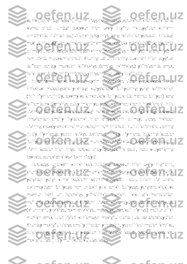 va rivojlanishidagi keskin, muhim o’zgarishlar uchun zarur shart-sharoitlar sifatida
xizmat   qiladi.   Undagi   tasavvur   bilan   uzviy   bog’liq   his-tuyg’ular   xohishni
qondirishda   oldindan   taajjublanish   jarayoniga   keng   istiqbollar   yaratadi.   Boladagi
mavjud   his-tuyg’ular   xohishni   qondirishni   bevosita   aks   ettirish   bilan   kifoyalanib
qolmaydi, balki kelgusida amalga oshi rish mo’ljallangan faoliyatning ahamiyatini
ham   o’zida   mujassamlantiradi.   Shuning   uchun   bolaning   quvonchi   bilan   qayg’usi
daf’atan   qanday   maqsadni   ko’zlashga   (amalga   oshirishga)   yo’nalganida   emas,
balki qaysi faoliyatni (ishni) rejalashtirgani bilan uzviy bog’liqdir.
Bolaning   xohish   va   istagidagi   ayrim   o’zgarishlar,   ularning   tasavvurlar   bilan
birlashuvi   maktabgacha   yoshdagi   subyektlarda   faoliyatning   yangi   ko’rinishlari
(rolli o’yinlar, ijodiy, tasviriy va   konstruktiv faoliyat, sodda mehnat faoliyati) keng
ko’lamda rivojlanishiga qulay imkoniyat yaratuvchi shart-sharoit hisoblanadi. Bola
o’zining   faoliyatida   tevarak-atrofdagi   narsalar   va   hodisalar   to’g’risidagi   tasavvur
obrazlaridan   amaliy   foydalanish   bilan   chegaralanib   qolmay,   ularga   nisbatan
o’zining shaxsiy emosional munosabatini ham bildiradi. Bu hol ko’pincha ularning
ijodiy   o’yinlarida   yaqqol   ko’zga   tashlanadi.   Ijodiy   o’yinlarda   bolaning   kattalar
faoliyati   haqidagi,   ularning   o’zaro   munosabati   to’g’risidagi   tasavvuri   aks   etadi,   u
o’zini   kattalar   bilan   birga   harakat   qilayotgandek   his   etadi,   hatto   voqyelikning
bevosita qatnashchisi vazifasini o’taydi.
Harakatga   undovchi   xohish-istak   bolaning   tasav vuri   bilan   uzviy   bog’lanib,
shuningdek,  bevosita  id rok  qilish  mumkin  bo’lgan  vaziyat   bilan aloqaga  kirishib,
yangidan   yangi   xohish-istaklarni   keltirib   chiqaradi.   Hatto,   bolani   o’zi   uncha
qiziqmaydigan   faoliyatga   ham   undashi   yoki   tanish   faoliyatga   yangicha   shakl   va
mazmun   berib   uni   bajarishga   yo’naltirishi   mumkin.   Psixologik   manbalardan
ma’lumki,   mazkur   yoshdagi   bolalarni   o’zlari   xohlamaydigan   zerikarli   faoliyatga
(chunonchi, yozishga, rasm  chizishga, mehnatga,  harakatli  o’yinga)  majbur  q ilish
mumkin   emas.   Ular   o’zlari   xohlamagan   mashg’ulotlarda   juda   tez   charchaydilar.
Shunday mashg’ulotlarga amaliy jihatdan yondashib, yaqqollik alomatlari kiritilsa,
bolalar   ishga   astoydil,   butun   vujudlari   bilan   kirishib   ketadi.   Natijada   ularda   shu
mashg’ulotga ijodiy munosabat vujud ga keladi. 