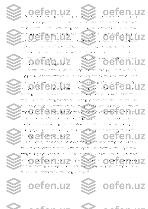 Mazkur yosh davridagi bolalarning kattalar bilan munosabatga kirishuvining eng
muhim   xususiyatlaridan   biri   −   ularning   xohish-istaklarini   boshqarish   imkoniyati
mavjudligidir.   Ularni   kattalarning   ezgu   niyatiga   ko’niktirish,   ota-onalar   va
murabbiyalar   mayliga   bo’ysundirish   mumkinligidir.   Ularning   boshqa   yosh
davrlaridagi   bolalardan   farqi   ularda   nisbatan   xotirjam,   barqarorroq   his-tuyg’ular
mavjudligi,   ularning   affektiv   holatlardan   uzoqroqlik,   nizolarga   kam   berilishidir.
Bunday   bolalarda   affektiv   (jazavali)   holat   yuz   berishi   mumkin,   lekin   u
vaqtinchalik bo’lib, yaqqol harakat bilan emas, balki tasavvur obrazlari dinamikasi
bilan bog’liq holda yuzaga keladi.
Bevosita   idrok   qilinmaydigan   holatlarga   nisba tan   his-tuyg’u,   murakkab   ichki
tug’yon   va   kechinmalarning   paydo   bo’lishi,   keyinchalik   emosional   o’sish   uchun
eng   qulay   shart-sharoitlar   yaratadi.   L.S.Vigotskiyning   ta’kidlashicha,   bola   o’yin
faoliyatida   bemor   singari   yig’laydi,   o’yinning   ishtirokchisi   sifatida   quvnaydi.
Shuning   uchun   uning   kechinmalari   bemor   to’g’risidagi   tasavvur   obrazlarining
majmuasi   bilan   ularning   nisbatan   rang-barangligi   bilan   aniqlanadi.   Bola   tanlagan
rol   undagi   mavjud   kechinmalarning   amaliy   ifodasi   kabi   gavdalanadi.   Ertaklar
tinglashda   bola da   qahramonlar   to’g’risidagi   dastlabki   kechinmalar   paydo   bo’ladi,
unga   emosional   ta’sir   etish   imkoniyati   tug’iladi,   kechinmalarni   aks   ettirish   esa
tasav vur   doirasida   vujudga   keladi.   Masalan:   doktor   −   davolaydi,   shofyor   −
haydaydi,   sotuvchi   −   mol sotadi, uchuvchi   −   samolyotni boshqaradi,   o’qi tuvchi   −
bolalarga bilim beradi va hokazo.
D.B.Elkonin,   Ye. A.Arkin,   A. V.Zaporojes   va   boshqalarning   isbotlashicha,
mazkur   shart-sharoitlar   bolada   kattalar   hayotida   faol   ishtirok   etish   tuyg’usi   va
istagini   vujudga   keltiradi.   Bu   holda   bolaning   faoliyati   kattalar   faoliyatidan
farqlanadi,   uning   hayot   sharoiti   kengayadi,   shaxslararo   munosabat   va   shax siy
munosabatlarning   xususiyati   oydinlashadi,   unda   voyaga   yetganlarning   kundalik
ishlarida faol qatnashish xohish-istagi kuchayadi. 