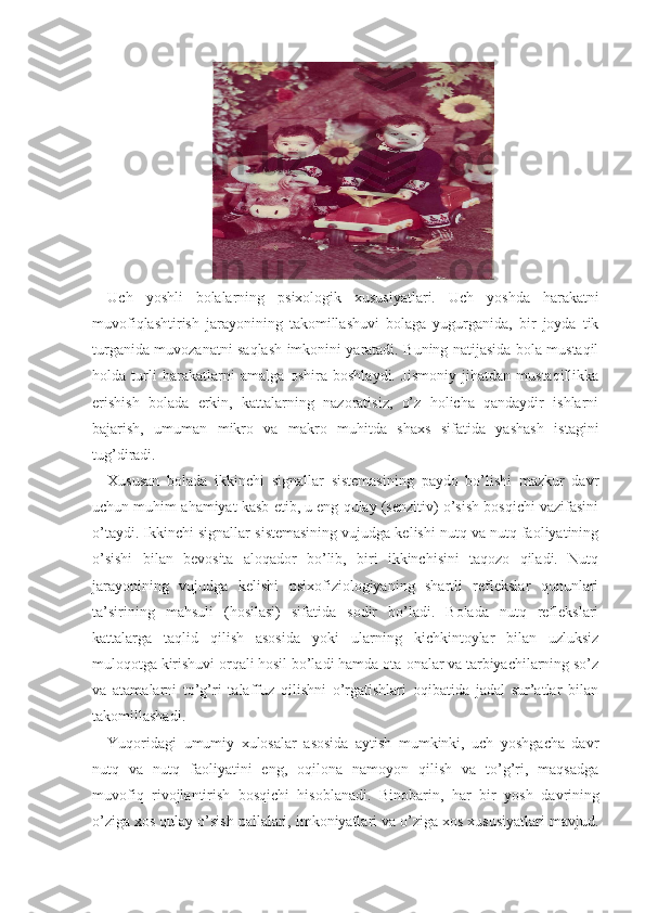   
Uch   yoshli   bolalarning   psixologik   xususiyatlari.   Uch   yoshda   harakatni
muvofiqlashtirish   jarayonining   takomillashuvi   bolaga   yugurganida,   bir   joyda   tik
turganida muvozanatni saqlash imkonini yaratadi. Buning natijasida bola mustaqil
holda   turli   harakatlarni   amalga   oshira   boshlaydi.   Jismoniy   jihatdan   mustaqillikka
erishish   bolada   erkin,   kattalarning   nazoratisiz,   o’z   holicha   qandaydir   ishlarni
bajarish,   umuman   mikro   va   makro   muhitda   shaxs   sifatida   yashash   is tagini
tug’diradi.  
Xususan   bolada   ikkinchi   signallar   sistemasining   paydo   bo’lishi   mazkur   davr
uchun muhim ahamiyat kasb etib, u eng qulay (senzitiv) o’sish bosqichi vazifasini
o’taydi. Ikkinchi signallar sistemasining vujudga kelishi nutq va nutq faoliyatining
o’sishi   bilan   bevosita   aloqador   bo’lib,   biri   ikkinchisini   taqozo   qiladi.   Nutq
jarayonining   vujudga   kelishi   psixofiziologiyaning   shartli   reflekslar   qonunlari
ta’sirining   mahsuli   (hosilasi)   sifatida   sodir   bo’ladi.   Bolada   nutq   reflekslari
kattalarga   taqlid   qilish   asosida   yoki   ular ning   kichkintoylar   bilan   uzluksiz
muloqotga kirishuvi orqali hosil bo’ladi hamda ota-onalar va tarbiyachilarning so’z
va   atamalarni   to’g’ri   talaffuz   qilishni   o’rgatishlari   oqibatida   jadal   sur’atlar   bilan
takomillashadi.
Yuqoridagi   umumiy   xulosalar   asosida   aytish   mumkinki,   uch   yoshgacha   davr
nutq   va   nutq   faoliyatini   eng,   oqilona   namoyon   qilish   va   to’g’ri,   maqsadga
muvofiq   rivojlantirish   bosqichi   hisoblanadi.   Binobarin,   har   bir   yosh   davrining
o’ziga xos qulay o’sish pallalari, imkoniyatlari va o’ziga xos xususiyatlari mavjud. 