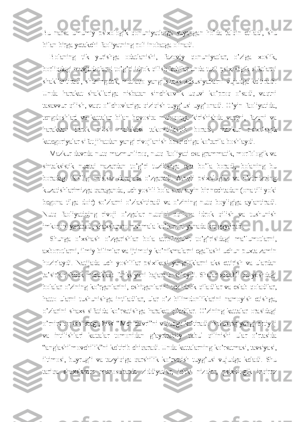 Bu   narsa   umumiy   psixologik   qonuniyatlarga   suyangan   holda   talqin   etiladi,   shu
bilan birga yetakchi faoliyatning roli inobatga olinadi.
Bolaning   tik   yurishga   odatlanishi,   fazoviy   qonuniyatlar,   o’ziga   xoslik,
borliqdagi mavjudotlarni to’g’ri idrok qilish kabilar unda turli psixologik sifatlarni
shakllantiradi,   shuningdek,   mutlaqo   yangi   shaxs   xususiyatlarni   vujudga   keltiradi.
Unda   harakat   shakllariga   nisbatan   sinchkovlik   uquvi   ko’proq   o’sadi,   vaqtni
tasavvur   qilish,   vaqt   o’lchovlariga   qiziqish   tuyg’usi   uyg’onadi.  O’yin  faoliyatida,
tengdoshlari   va   kat talar   bilan   bevosita   muloqotga   kirishishda   vaqtni,   fazoni   va
harakatni   idrok   qilish   malakasi   takomillashib   boradi,   mazkur   psixologik
kategoriyalar sifat jihatdan yangi rivojlanish bosqichiga ko’tarila boshlaydi. 
Mazkur davrda nutq mazmunliroq, nutq faoliyati esa grammatik, morfologik va
sintaksistik   nuqtai   nazardan   to’g’ri   tuzilishga   ega   bo’la   boradi,   bolaning   bu
boradagi   faolligi   mislsiz   darajada   o’zgaradi.   Atoqli   psixologlar   va   o’zimizning
kuzatishlarimizga qaraganda, uch yoshli bola soat sayin bir nechtadan (ona tili yoki
begona   tilga   doir)   so’zlarni   o’zlashtiradi   va   o’zining   nutq   boyligiga   aylantiradi.
Nutq   faoliyatining   rivoji   o’zgalar   nutqini   oqilona   idrok   qilish   va   tushunish
imkonini yaratadi, shaxslararo muomala ko’lamini yanada kengaytiradi.
Shunga   o’xshash   o’zgarishlar   bola   atrof-muhit   to’g’risidagi   ma’lumotlarni,
axborotlarni, ilmiy bilimlar va ijtimoiy ko’nikmalarni egallashi uchun puxta zamin
hozirlaydi.   Natijada   uch   yoshlilar   psixikasi   yangiliklarni   aks   ettirish   va   ulardan
ta’sirlanishdek murakkab funksiyani bajara boshlaydi. Shular sababli bu yoshdagi
bolalar o’zining ko’rganlarini, eshitganlarini tez idrok qiladilar va eslab qoladilar,
hatto   ularni   tushunishga   intiladilar,   ular   o’z   bilimdonliklarini   namoyish   etishga,
o’zlarini   shaxs   sifatida   ko’rsatishga   harakat   qiladilar.   O’zining   kattalar   orasidagi
o’rnini topish istagi, hissi “Men davri”ni vujudga keltiradi. Bolaning yangi ehtiyoj
va   intilishlari   kattalar   tomonidan   g’ayritabiiy   qabul   qilinishi   ular   o’rtasida
“anglashilmovchilik”ni  keltirib chiqaradi. Unda kattalarning ko’rsatmasi, tavsiyasi,
iltimosi,   buyrug’i   va   tazyiqiga   qarshilik   ko’rsatish   tuyg’usi   vujudga   keladi.   Shu
tariqa   shaxslar aro   munosabatda   ziddiyatlar,   ichki   nizolar,   psixologik   inqiroz 