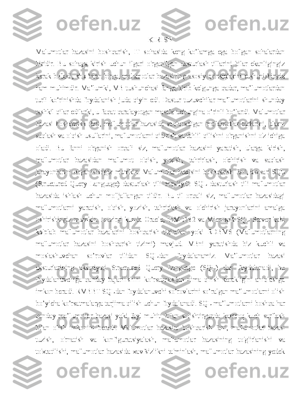 KIRISH
Malumotlar   bazasini   boshqarish,   IT   sohasida   keng   ko’lamga   ega   bo'lgan   sohalardan
biridir.   Bu   sohaga   kirish   uchun   ilgari   o'rganilgan   dasturlash   tillarini   bilar   ekanligingiz
kerak bo'ladi, shu bilan birga, malumotlar bazasining asosiy  prinsiplarini tushunishingiz
ham muhimdir.   Ma’lumki, MB tushunchasi fanga kirib kelgunga qadar, ma’lumotlardan
turli   ko‘rinishda   foydalanish   juda   qiyin   edi.   Dastur   tuzuvchilar   ma’lumotlarini   shunday
tashkil qilar edilarki, u faqat qaralayotgan masala uchungina o‘rinli bo‘lardi.  Malumotlar
bazasi   boshqarish   fani,   ma'lumotlar   bazasida   saqlanadigan   ma'lumotlar   turlarini,   ularni
saqlash va o'qish usullarini, ma'lumotlarni qidirish va tahlil qilishni o'rganishni o'z ichiga
oladi.   Bu   fanni   o'rganish   orqali   siz,   ma'lumotlar   bazasini   yaratish,   ularga   kirish,
ma'lumotlar   bazasidan   ma'lumot   o'qish,   yozish,   tahrirlash,   o'chirish   va   saqlash
jarayonlarini   o'rganishingiz   mumkin.   Malumotlar   bazasini   boshqarish   fani,   asosan   SQL
(Structured   Query   Language)   dasturlash   tili   orqaliydi.   SQL   dasturlash   tili   ma'lumotlar
bazasida   ishlash   uchun   mo'ljallangan   tildir.   Bu   til   orqali   siz,   ma'lumotlar   bazasidagi
ma'lumotlarni   yaratish,   o'qish,   yozish,   tahrirlash   va   o'chirish   jarayonlarini   amalga
oshirishingiz  mumkin.   Hozirgi  kunda   Oracle,   IBM  DB2   va  Microsoft  SQL  Server   kabi
ko'plab   ma'lumotlar   bazalarini   boshqarish   tizimlari   yoki   RDBMS   (Ma'lumotlarning
ma'lumotlar   bazasini   boshqarish   tizimi)   mavjud.   MBni   yaratishda   biz   kuchli   va
moslashuvchan   so’rovlar   tilidan   SQLdan   foydalanamiz.   Ma’lumotlar   bazasi
dasturlarining   aksariyati   Structured   Query   Language   (SQL)   dan   foydalanadi,   bu
foydalanuvchiga   qanday   bajarilishini   ko’rsatmasdan   nima   qilish   kerakligini   aniqlashga
imkon beradi. RMBBT SQLdan foydalanuvchi so’rovlarini so’ralgan ma’lumotlarni olish
bo’yicha ko’rsatmalarga tarjima qilish uchun foydalanadi. SQL ma’lumotlarni boshqa har
qanday   ma’lumotlar   bazasi   yoki   fayl   muhiti   bilan   solishtirganda   kamroq   kuch   sarflash
bilan   olish   imkonini   beradi.   Malumotlar   bazasini   boshqarish   fani,   ma'lumotlar   bazasi
tuzish,   o'rnatish   va   konfiguratsiyalash,   ma'lumotlar   bazasining   to'g'irlanishi   va
to'xtatilishi,   ma'lumotlar   bazasida   xavfsizlikni   ta'minlash,   ma'lumotlar   bazasining   yedek 