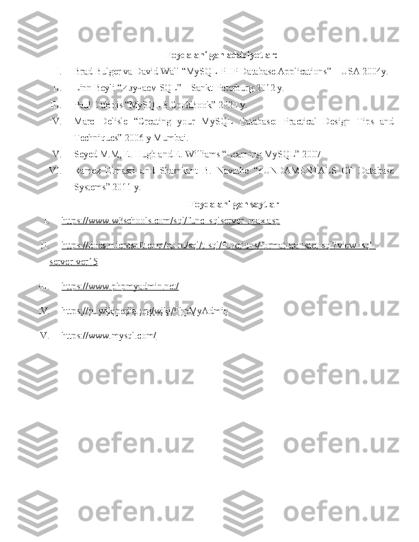 Foydalanilgan adabiyotlar:
I. Brad Bulger va David Wall “MySQL-PHP Database Applications” – USA 2004y.
II. Linn Beyli “ Изучаем  SQL” – Sankt-Peterburg  2012 y.
III. Paul DuBois “MySQL 8 CookBook” 2020 y.
IV. Marc   Delisle   “Creating   your   MySQL   Database:   Practical   Design   Tips   and
Techniques” 2006 y Mumbai.
V. Seyed M.M, E. Hugb and E. Williams “Learning MySQL” 2007.
VI. Ramez   Elmasri   and   Shamkant   B.   Navathe   “FUNDAMENTALS   OF   Database
Systems” 2011 y.
Foydalanilgan saytlar
I. https://www.w3schools.com/sql/func_sqlserver_max.asp   
II. https://docs.microsoft.com/ru-ru/sql/t-sql/functions/format-transact-sql?view=sql-   
server-ver15
III. https://www.phpmyadmin.net/   
IV. https://ru.wikipedia.org/wiki/PhpMyAdmin   
V. https://www.mysql.com/    