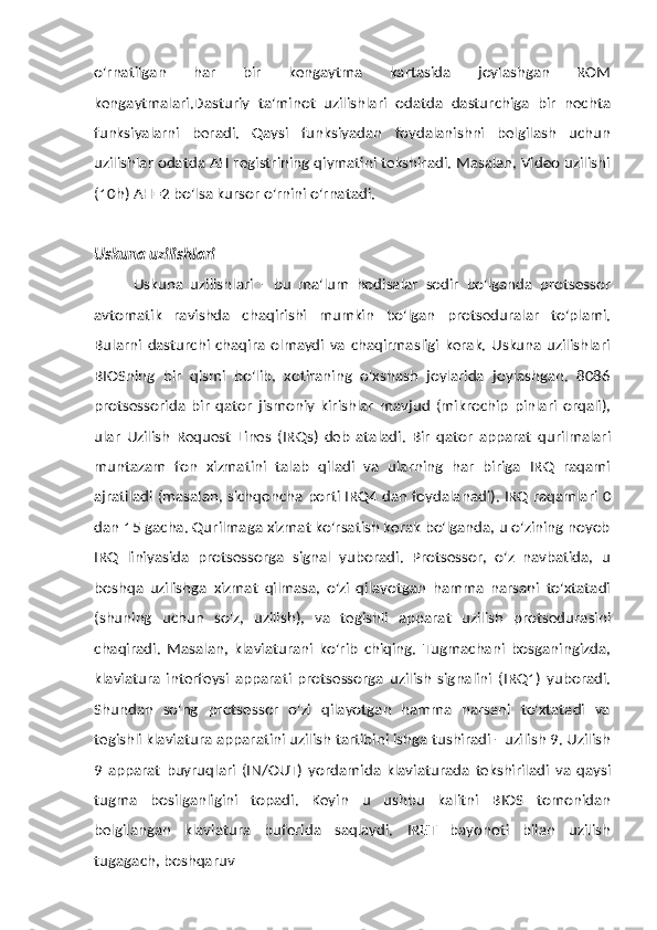 o'rnatilgan   har   bir   kengaytma   kartasida   joylashgan   ROM
kengaytmalari.Dasturiy   ta'minot   uzilishlari   odatda   dasturchiga   bir   nechta
funksiyalarni   beradi.   Qaysi   funksiyadan   foydalanishni   belgilash   uchun
uzilishlar odatda AH registrining qiymatini tekshiradi. Masalan, Video uzilishi
(10h)   AH=2 bo'lsa   kursor   o'rnini o'rnatadi.
Uskuna   uzilishlari
Uskuna   uzilishlari   -   bu   ma'lum   hodisalar   sodir   bo'lganda   protsessor
avtomatik   ravishda   chaqirishi   mumkin   bo'lgan   protseduralar   to'plami.
Bularni   dasturchi   chaqira   olmaydi   va   chaqirmasligi   kerak.   Uskuna  uzilishlari
BIOSning   bir   qismi   bo'lib,   xotiraning   o'xshash   joylarida   joylashgan.   8086
protsessorida   bir   qator   jismoniy   kirishlar   mavjud   (mikrochip   pinlari   orqali),
ular   Uzilish   Request   Lines   (IRQs)   deb   ataladi.   Bir   qator   apparat   qurilmalari
muntazam   fon   xizmatini   talab   qiladi   va   ularning   har   biriga   IRQ   raqami
ajratiladi (masalan,   sichqoncha   porti   IRQ4   dan   foydalanadi).   IRQ   raqamlari   0
dan   15   gacha.   Qurilmaga xizmat ko'rsatish kerak bo'lganda, u o'zining noyob
IRQ   liniyasida   protsessorga   signal   yuboradi.   Protsessor,   o'z   navbatida,   u
boshqa   uzilishga   xizmat   qilmasa,   o'zi   qilayotgan   hamma   narsani   to'xtatadi
(shuning   uchun   so'z,   uzilish),   va   tegishli   apparat   uzilish   protsedurasini
chaqiradi.   Masalan,   klaviaturani   ko'rib   chiqing.   Tugmachani   bosganingizda,
klaviatura   interfeysi   apparati   protsessorga   uzilish   signalini   (IRQ1)   yuboradi.
Shundan   so'ng   protsessor   o'zi   qilayotgan   hamma   narsani   to'xtatadi   va
tegishli klaviatura   apparatini   uzilish   tartibini   ishga   tushiradi   -   uzilish   9.   Uzilish
9   apparat   buyruqlari   (IN/OUT)   yordamida   klaviaturada   tekshiriladi   va   qaysi
tugma   bosilganligini   topadi.   Keyin   u   ushbu   kalitni   BIOS   tomonidan
belgilangan   klaviatura   buferida   saqlaydi.   IRET   bayonoti   bilan   uzilish
tugagach,   boshqaruv 
