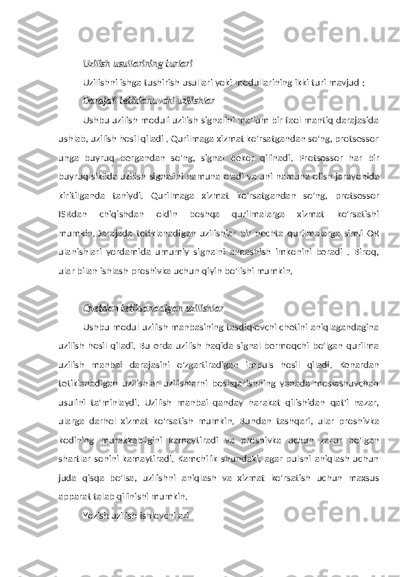 Uzilish   usullarining   turlari
Uzilishni   ishga   tushirish   usullari   yoki   modullarining   ikki   turi   mavjud   :
Darajali   tetiklanuvchi   uzilishlar
Ushbu uzilish moduli uzilish signalini ma'lum bir faol mantiq darajasida
ushlab, uzilish hosil qiladi . Qurilmaga xizmat ko'rsatgandan so'ng, protsessor
unga   buyruq   bergandan   so'ng,   signal   bekor   qilinadi.   Protsessor   har   bir
buyruq   siklida   uzilish   signalini   namuna   oladi   va   uni   namuna   olish   jarayonida
kiritilganda   taniydi.   Qurilmaga   xizmat   ko'rsatgandan   so'ng,   protsessor
ISRdan   chiqishdan   oldin   boshqa   qurilmalarga   xizmat   ko'rsatishi
mumkin.Darajada   tetiklanadigan   uzilishlar   bir   nechta   qurilmalarga   simli   OR
ulanishlari   yordamida   umumiy   signalni   almashish   imkonini   beradi   .   Biroq,
ular   bilan   ishlash   proshivka uchun   qiyin bo'lishi mumkin.
Chetdan   tetiklanadigan   uzilishlar
Ushbu modul uzilish manbasining tasdiqlovchi chetini aniqlagandagina
uzilish  hosil  qiladi.  Bu  erda  uzilish  haqida signal bermoqchi  bo'lgan qurilma
uzilish   manbai   darajasini   o'zgartiradigan   impuls   hosil   qiladi.   Kenardan
tetiklanadigan   uzilishlar   uzilishlarni   boshqarishning   yanada   moslashuvchan
usulini   ta'minlaydi.   Uzilish   manbai   qanday   harakat   qilishidan   qat'i   nazar,
ularga   darhol   xizmat   ko'rsatish   mumkin.   Bundan   tashqari,   ular   proshivka
kodining   murakkabligini   kamaytiradi   va   proshivka   uchun   zarur   bo'lgan
shartlar   sonini  kamaytiradi.   Kamchilik   shundaki,   agar   pulsni  aniqlash   uchun
juda   qisqa   bo'lsa,   uzilishni   aniqlash   va   xizmat   ko'rsatish   uchun   maxsus
apparat   talab   qilinishi mumkin.
Yozish   uzilish   ishlovchilari 