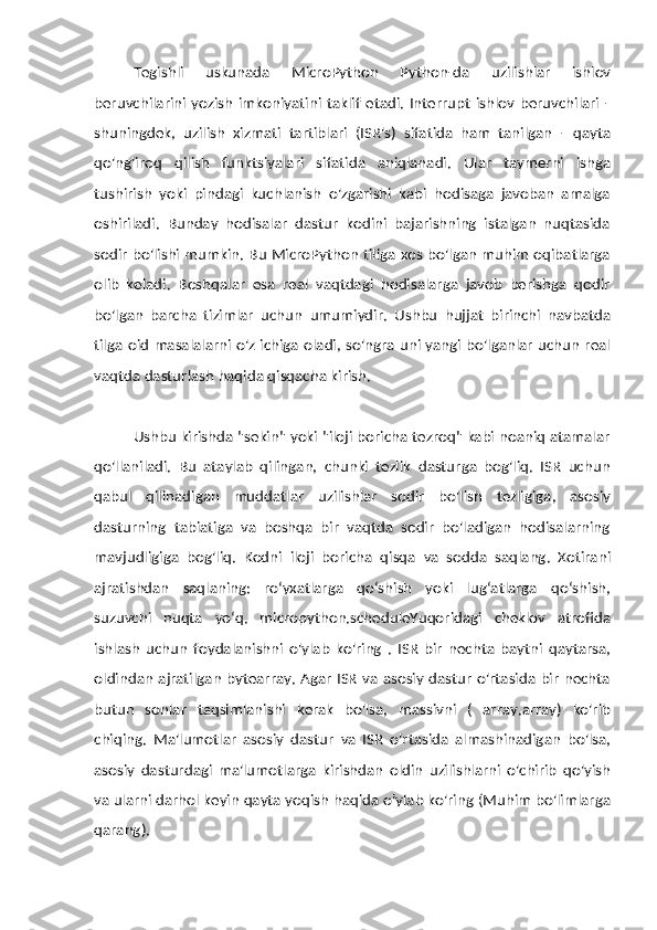 Tegishli   uskunada   MicroPython   Python-da   uzilishlar   ishlov
beruvchilarini  yozish imkoniyatini  taklif  etadi. Interrupt  ishlov  beruvchilari  -
shuningdek,   uzilish   xizmati   tartiblari   (ISR's)   sifatida   ham   tanilgan   -   qayta
qo'ng'iroq   qilish   funktsiyalari   sifatida   aniqlanadi.   Ular   taymerni   ishga
tushirish   yoki   pindagi   kuchlanish   o'zgarishi   kabi   hodisaga   javoban   amalga
oshiriladi.   Bunday   hodisalar   dastur   kodini   bajarishning   istalgan   nuqtasida
sodir bo'lishi   mumkin. Bu MicroPython tiliga xos bo'lgan muhim oqibatlarga
olib   keladi.   Boshqalar   esa   real   vaqtdagi   hodisalarga   javob   berishga   qodir
bo'lgan   barcha   tizimlar   uchun   umumiydir.   Ushbu   hujjat   birinchi   navbatda
tilga   oid   masalalarni o'z ichiga oladi, so'ngra uni yangi bo'lganlar uchun real
vaqtda   dasturlash   haqida   qisqacha   kirish.
Ushbu kirishda "sekin" yoki "iloji boricha tezroq" kabi noaniq atamalar
qo'llaniladi.   Bu   ataylab   qilingan,   chunki   tezlik   dasturga   bog'liq.   ISR   uchun
qabul   qilinadigan   muddatlar   uzilishlar   sodir   bo'lish   tezligiga,   asosiy
dasturning   tabiatiga   va   boshqa   bir   vaqtda   sodir   bo'ladigan   hodisalarning
mavjudligiga   bog'liq.   Kodni   iloji   boricha   qisqa   va   sodda   saqlang.   Xotirani
ajratishdan   saqlaning:   roʻyxatlarga   qoʻshish   yoki   lugʻatlarga   qoʻshish,
suzuvchi   nuqta   yoʻq.   micropython.scheduleYuqoridagi   cheklov   atrofida
ishlash   uchun   foydalanishni   o'ylab   ko'ring   .   ISR   bir   nechta   baytni   qaytarsa,
oldindan   ajratilgan bytearray. Agar ISR va asosiy dastur o'rtasida bir nechta
butun   sonlar   taqsimlanishi   kerak   bo'lsa,   massivni   (   array.array)   ko'rib
chiqing.   Ma'lumotlar   asosiy   dastur   va   ISR   o'rtasida   almashinadigan   bo'lsa,
asosiy   dasturdagi   ma'lumotlarga   kirishdan   oldin   uzilishlarni   o'chirib   qo'yish
va   ularni   darhol   keyin   qayta   yoqish   haqida   o'ylab   ko'ring   (Muhim   bo'limlarga
qarang). 