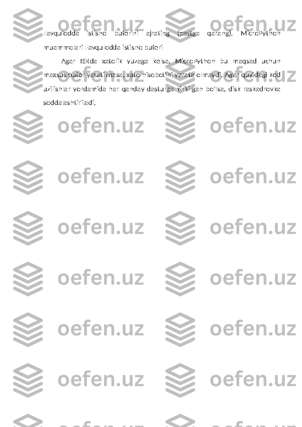 Favqulodda   istisno   buferini   ajrating   (pastga   qarang).   MicroPython
muammolari Favqulodda   istisno   buferi
Agar   ISRda   xatolik   yuzaga   kelsa,   MicroPython   bu   maqsad   uchun
maxsus   bufer   yaratilmasa,   xato   hisobotini   yarata   olmaydi.   Agar   quyidagi   kod
uzilishlar   yordamida   har   qanday   dasturga   kiritilgan   bo'lsa,   disk   raskadrovka
soddalashtiriladi. 