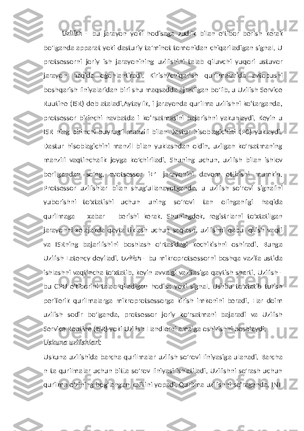 Uzilish   -   bu   jarayon   yoki   hodisaga   zudlik   bilan   e'tibor   berish   kerak
bo'lganda apparat yoki dasturiy ta'minot tomonidan chiqariladigan signal. U
protsessorni   joriy   ish   jarayonining   uzilishini   talab   qiluvchi   yuqori   ustuvor
jarayon   haqida   ogohlantiradi.   Kirish/chiqarish   qurilmalarida   avtobusni
boshqarish liniyalaridan biri shu maqsadda ajratilgan bo'lib, u Uzilish Service
Ruutine (ISR) deb ataladi.Aytaylik, i jarayonda qurilma uzilishni ko‘targanda,
protsessor   birinchi   navbatda   i   ko‘rsatmasini   bajarishni   yakunlaydi.   Keyin   u
ISR   ning   birinchi   buyrug'i   manzili   bilan   Dastur   hisoblagichini   (PC)   yuklaydi.
Dastur   hisoblagichini   manzil   bilan   yuklashdan   oldin,   uzilgan   ko'rsatmaning
manzili   vaqtinchalik   joyga   ko'chiriladi.   Shuning   uchun,   uzilish   bilan   ishlov
berilgandan   so'ng,   protsessor   i+1   jarayonini   davom   ettirishi   mumkin.
Protsessor   uzilishlar   bilan   shug'ullanayotganda,   u   uzilish   so'rovi   signalini
yuborishni   to'xtatishi   uchun   uning   so'rovi   tan   olinganligi   haqida
qurilmaga       xabar       berishi   kerak.   Shuningdek,   registrlarni   to'xtatilgan
jarayonni   kelajakda   qayta   tiklash   uchun   saqlash,   uzilishni   qabul   qilish   vaqti
va   ISRning   bajarilishini   boshlash   o'rtasidagi   kechikishni   oshiradi.   Bunga
Uzilish  Latency deyiladi.   Uzilish   - bu   mikroprotsessorni boshqa vazifa ustida
ishlashni vaqtincha to'xtatib, keyin   avvalgi vazifasiga qaytish sharti. Uzilish -
bu   CPU   e'tiborini   talab   qiladigan   hodisa   yoki   signal.   Ushbu   to'xtatib   turish
periferik   qurilmalarga   mikroprotsessorga   kirish   imkonini   beradi.   Har   doim
uzilish   sodir   bo'lganda,   protsessor   joriy   ko'rsatmani   bajaradi   va   Uzilish
Service Routine (ISR) yoki   Uzilish   Handlerni amalga   oshirishni   boshlaydi.
Uskuna   uzilishlari:
Uskuna   uzilishida   barcha   qurilmalar   uzilish   so'rovi   liniyasiga   ulanadi.   Barcha
n   ta qurilmalar uchun bitta so'rov liniyasi ishlatiladi. Uzilishni so'rash uchun
qurilma   o'zining   bog'langan   kalitini   yopadi.   Qurilma   uzilishni   so'raganda,   INT 