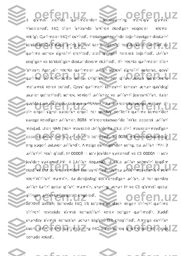 R   qiymati   alohida   qurilmalardan   so'rovlarning   mantiqiy   qiymati
hisoblanadi.   IRQ   bilan   ishlashda   ishtirok   etadigan   voqealar       ketma-
ketligi: Qurilmalar IRQni oshiradi. Protsessor hozirda bajarilayotgan dasturni
to'xtatadi.Qurilmaga   uning   so'rovi   tan   olinganligi   haqida   xabar   beriladi   va
qurilma   so'rov   signalini   o'chiradi.Talab   qilingan   harakat   bajariladi.   Uzilish
yoqilgan   va   to'xtatilgan   dastur   davom   ettiriladi.   Bir   nechta   qurilmalar   bilan
ishlash:   Agar   bir   nechta   qurilmalar   uzilish   so'rovi   signalini   ko'tarsa,   qaysi
qurilma   birinchi   bo'lib   ko'rib   chiqilishini   hal   qilish   uchun   qo'shimcha
ma'lumot   kerak   bo'ladi.   Qaysi   qurilmani   tanlashni   tanlash   uchun   quyidagi
usullar   qo'llaniladi:   so'rov,   vektorli   uzilishlar   va   uzilishni   joylashtirish.   Bular
quyida   tushuntiriladi.   Uskuna   uzilishlari   -   bu   mikroprotsessorga   ma'lum   bir
pin   orqali   signal   yuborish   orqali   har   qanday   periferik   qurilma   tomonidan
yuzaga   keladigan   uzilishlar. 8086   mikroprotsessorida   ikkita   apparat   uzilishi
mavjud. Ular: NMI (Non-maskable Uzilish): Bu bitta pinli maskalanmaydigan
apparat uzilishi bo'lib, uni o'chirib  bo'lmaydi. Bu 8086 mikroprotsessoridagi
eng yuqori ustuvor uzilishdir.  Amalga oshirilgandan so'ng, bu uzilish  TYPE 2
uzilishini   hosil   qiladi.   IP  00008   H  so'z   joyidan  yuklanadi  va   CS  0000A  H  so'z
joyidan   yuklanadi.INT   R   (Uzilish   Request):   U   bitta   uzilish   so'rovini   taqdim
etadi   va   I/U   porti   tomonidan   faollashtiriladi. Ushbu   uzilish   maskalanishi   yoki
kechiktirilishi   mumkin.   Bu   darajadagi   tetiklanadigan   uzilish.   U   har   qanday
uzilish   turini   qabul   qilishi   mumkin,   shuning   uchun   IP   va   CS   qiymati   qabul
qilingan uzilish turiga   qarab o'zgaradi.
So'rovli   uzilish :   So'rovda   IRQ   bit   to'plamiga   duch   kelgan   birinchi   qurilma
birinchi   navbatda   xizmat   ko'rsatilishi   kerak   bo'lgan   qurilmadir.   Xuddi
shunday   xizmat   ko'rsatish   uchun   tegishli   ISR   chaqiriladi.   Amalga   oshirish
oson,   lekin   barcha   qurilmalarning   IRQ   bitini   so'roq   qilish   orqali   ko'p   vaqt
behuda   ketadi. 