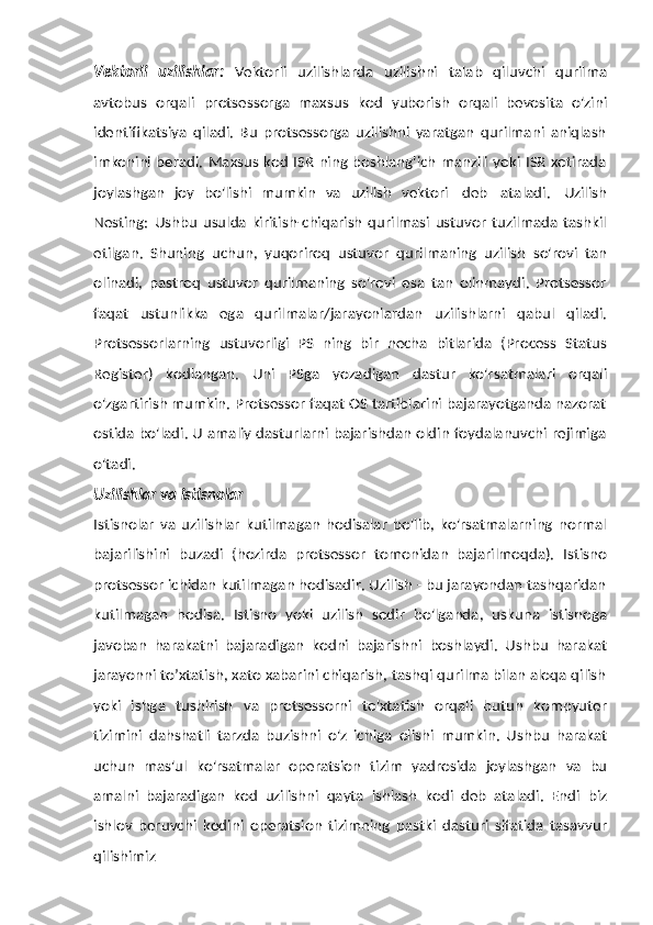 Vektorli   uzilishlar:   Vektorli   uzilishlarda   uzilishni   talab   qiluvchi   qurilma
avtobus   orqali   protsessorga   maxsus   kod   yuborish   orqali   bevosita   o'zini
identifikatsiya   qiladi.   Bu   protsessorga   uzilishni   yaratgan   qurilmani   aniqlash
imkonini beradi. Maxsus kod ISR ning boshlang'ich manzili yoki ISR xotirada
joylashgan   joy   bo'lishi   mumkin   va   uzilish   vektori   deb   ataladi.   Uzilish
Nesting:   Ushbu   usulda  kiritish-chiqarish   qurilmasi   ustuvor  tuzilmada   tashkil
etilgan.   Shuning   uchun,   yuqoriroq   ustuvor   qurilmaning   uzilish   so'rovi   tan
olinadi,   pastroq   ustuvor   qurilmaning   so'rovi   esa   tan   olinmaydi.   Protsessor
faqat   ustunlikka   ega   qurilmalar/jarayonlardan   uzilishlarni   qabul   qiladi.
Protsessorlarning   ustuvorligi   PS   ning   bir   necha   bitlarida   (Process   Status
Register)   kodlangan.   Uni   PSga   yozadigan   dastur   ko'rsatmalari   orqali
o'zgartirish mumkin. Protsessor faqat OS tartiblarini bajarayotganda nazorat
ostida bo'ladi. U amaliy dasturlarni bajarishdan oldin foydalanuvchi rejimiga
o'tadi.
Uzilishlar   va   istisnolar
Istisnolar   va   uzilishlar   kutilmagan   hodisalar   bo'lib,   ko'rsatmalarning   normal
bajarilishini   buzadi   (hozirda   protsessor   tomonidan   bajarilmoqda).   Istisno
protsessor ichidan kutilmagan hodisadir. Uzilish - bu jarayondan tashqaridan
kutilmagan   hodisa.   Istisno   yoki   uzilish   sodir   bo'lganda,   uskuna   istisnoga
javoban   harakatni   bajaradigan   kodni   bajarishni   boshlaydi.   Ushbu   harakat
jarayonni to’xtatish, xato xabarini chiqarish, tashqi qurilma bilan aloqa qilish
yoki   ishga   tushirish   va   protsessorni   to'xtatish   orqali   butun   kompyuter
tizimini   dahshatli   tarzda   buzishni   o'z   ichiga   olishi   mumkin.   Ushbu   harakat
uchun   mas'ul   ko'rsatmalar   operatsion   tizim   yadrosida   joylashgan   va   bu
amalni   bajaradigan   kod   uzilishni   qayta   ishlash   kodi   deb   ataladi.   Endi   biz
ishlov   beruvchi   kodini   operatsion   tizimning   pastki   dasturi   sifatida   tasavvur
qilishimiz 