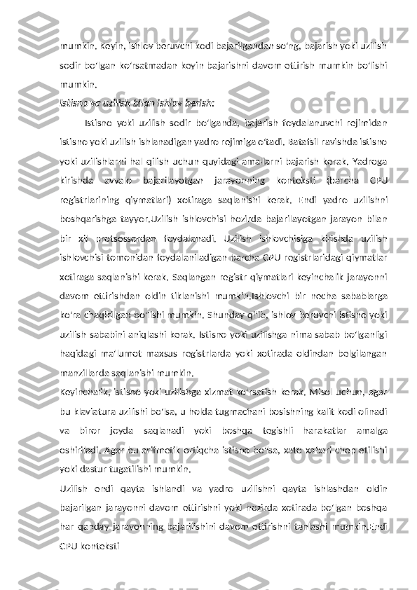 mumkin. Keyin, ishlov beruvchi kodi bajarilgandan so'ng, bajarish yoki uzilish
sodir   bo'lgan   ko'rsatmadan   keyin   bajarishni  davom  ettirish   mumkin   bo'lishi
mumkin.
Istisno   va   uzilish   bilan   ishlov   berish:
Istisno   yoki   uzilish   sodir   bo'lganda,   bajarish   foydalanuvchi   rejimidan
istisno yoki uzilish ishlanadigan yadro rejimiga o'tadi. Batafsil ravishda istisno
yoki   uzilishlarni   hal  qilish   uchun   quyidagi   amallarni   bajarish   kerak.   Yadroga
kirishda   avvalo   bajarilayotgan   jarayonning   konteksti   (barcha   CPU
registrlarining   qiymatlari)   xotiraga   saqlanishi   kerak.   Endi   yadro   uzilishni
boshqarishga   tayyor.Uzilish   ishlovchisi   hozirda   bajarilayotgan   jarayon   bilan
bir   xil   protsessordan   foydalanadi.   Uzilish   ishlovchisiga   kirishda   uzilish
ishlovchisi tomonidan foydalaniladigan barcha CPU  registrlaridagi qiymatlar
xotiraga saqlanishi kerak. Saqlangan registr qiymatlari keyinchalik  jarayonni
davom   ettirishdan   oldin   tiklanishi   mumkin.Ishlovchi   bir   necha   sabablarga
ko'ra chaqirilgan bo'lishi mumkin. Shunday qilib, ishlov beruvchi istisno yoki
uzilish sababini aniqlashi kerak. Istisno yoki uzilishga nima sabab bo'lganligi
haqidagi   ma'lumot   maxsus   registrlarda   yoki   xotirada   oldindan   belgilangan
manzillarda   saqlanishi mumkin.
Keyinchalik, istisno yoki uzilishga xizmat ko'rsatish kerak. Misol uchun, agar
bu klaviatura uzilishi bo'lsa, u holda tugmachani bosishning kalit kodi olinadi
va   biror   joyda   saqlanadi   yoki   boshqa   tegishli   harakatlar   amalga
oshiriladi. Agar bu arifmetik ortiqcha istisno bo'lsa, xato xabari chop etilishi
yoki   dastur tugatilishi mumkin.
Uzilish   endi   qayta   ishlandi   va   yadro   uzilishni   qayta   ishlashdan   oldin
bajarilgan   jarayonni   davom   ettirishni   yoki   hozirda   xotirada   bo'lgan   boshqa
har   qanday   jarayonning   bajarilishini   davom   ettirishni   tanlashi   mumkin.Endi
CPU   konteksti 