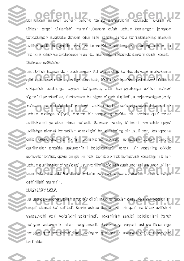 tanlangan   jarayon   uchun   barcha   registr   qiymatlarini   xotiradan   o'qish   va
tiklash   orqali   tiklanishi   mumkin.Davom   etish   uchun   tanlangan   jarayon
toʻxtatilgan   nuqtada   davom   ettirilishi   kerak.   Ushbu   ko'rsatmaning   manzili
uzilish   sodir   bo'lganda   mashina   tomonidan   saqlangan,   shuning   uchun   bu
manzilni   olish   va   protsessorni   ushbu   manzilda   ishlashda   davom   etishi   kerak.
Ustuvor   uzilishlar
biz  Uzilish  tomonidan  boshlangan  I/U  orqasidagi  kontseptsiyani muhokama
qildik.   Xulosa   qilib   aytadigan   bo'lsak,   kiritish/chiqarish   qurilmalari   kiritish-
chiqarish   uzatishga   tayyor   bo'lganda,   ular   kompyuterga   uzilish   so'rovi
signalini yaratadilar. Protsessor bu signalni qabul qiladi, u bajarayotgan joriy
ko'rsatmalarni   to'xtatadi   va   keyin   ushbu   uzatish   so'roviga   xizmat   ko'rsatish
uchun   oldinga   siljiydi.   Ammo   bir   vaqtning   o'zida   bir   nechta   qurilmalar
uzilishlarni   yaratsa   nima   bo'ladi.   Bunday   holda,   birinchi   navbatda   qaysi
uzilishga xizmat ko'rsatish kerakligini hal qilishning bir usuli bor. Boshqacha
qilib   aytganda,   biz   tizimli   uzilishlarga   xizmat   ko'rsatish   uchun   barcha
qurilmalar   orasida   ustuvorlikni   belgilashimiz   kerak.   Bir   vaqtning   o'zida
so'rovlar bo'lsa, qaysi biriga birinchi bo'lib xizmat ko'rsatish kerakligini bilish
uchun qurilmalar o'rtasidagi ustuvorlikni aniqlash tushunchasi ustuvor uzilish
tizimi   deb   ataladi.   Bu   dasturiy   ta'minot   yoki   apparat   usullari   bilan   amalga
oshirilishi   mumkin.
DASTURIY   USUL
Bu usulda barcha uzilishlarga bir xil xizmat ko'rsatish dasturiga tarmoqlanish
orqali  xizmat   ko'rsatiladi.   Keyin   ushbu  dastur  har   bir   qurilma   bilan  uzilishni
yaratuvchi   yoki   yo'qligini   tekshiradi.   Tekshirish   tartibi   belgilanishi   kerak
bo'lgan   ustuvorlik   bilan   belgilanadi.   Avval   eng   yuqori   ustuvorlikka   ega
bo'lgan   qurilma   tekshiriladi,   so'ngra   qurilmalar   ustuvorlikning   kamayishi
tartibida 