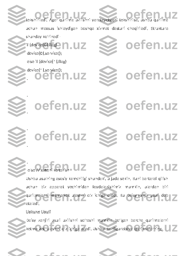 tekshiriladi.   Agar   qurilma   uzilishni   yaratayotgani   tekshirilsa,   ushbu   qurilma
uchun   maxsus   ishlaydigan   boshqa   xizmat   dasturi   chaqiriladi.   Struktura
shunday   ko'rinadi   -
if (device[0].flag)  
device[0].service();  
else if (device[1].flag)
device[1].service();
.
.
.
.
.
.
else   //   xatoni ko'tarish
Ushbu usulning asosiy kamchiligi shundaki, u juda sekin. Buni bartaraf qilish
uchun   biz   apparat   yechimidan   foydalanishimiz   mumkin,   ulardan   biri
qurilmalarni   ketma-ket   ulashni   o'z   ichiga   oladi.   Bu   Daisy-zanjir   usuli   deb
ataladi.
Uskuna   Usuli
Daisy   zanjiri   usuli   uzilishni   so'rashi   mumkin   bo'lgan   barcha   qurilmalarni
ketma-ket   ulashni   o'z   ichiga   oladi. Ushbu   konfiguratsiya   qurilmalarning 