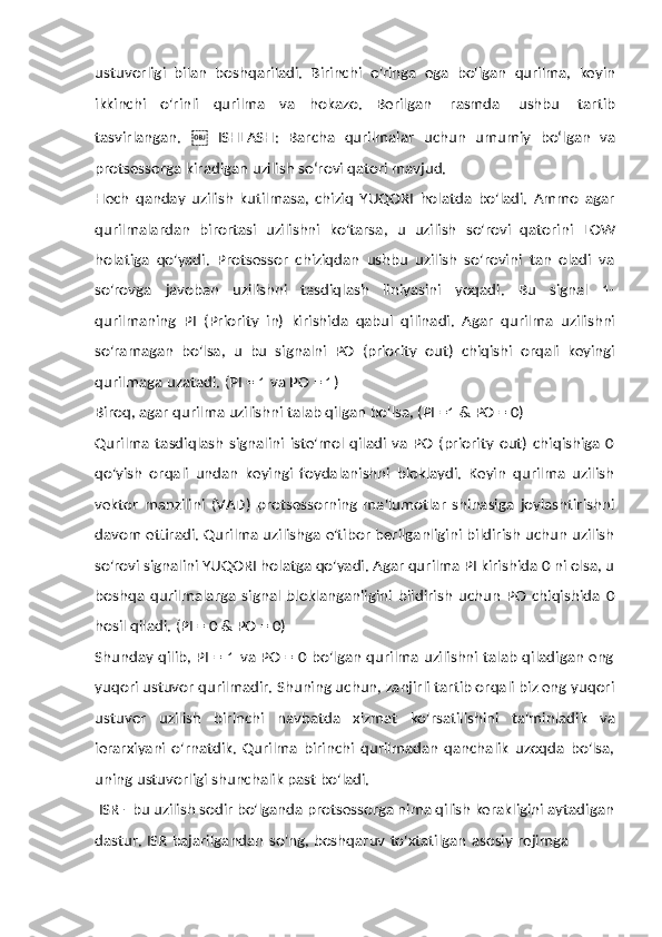 ustuvorligi   bilan   boshqariladi.   Birinchi   o'ringa   ega   bo'lgan   qurilma,   keyin
ikkinchi   o'rinli   qurilma   va   hokazo.   Berilgan   rasmda   ushbu   tartib
tasvirlangan.   ￼   ISHLASH:   Barcha   qurilmalar   uchun   umumiy   bo‘lgan   va
protsessorga   kiradigan   uzilish   so‘rovi   qatori mavjud.
Hech   qanday   uzilish   kutilmasa,   chiziq   YUQORI   holatda   bo'ladi.   Ammo   agar
qurilmalardan   birortasi   uzilishni   ko'tarsa,   u   uzilish   so'rovi   qatorini   LOW
holatiga   qo'yadi.   Protsessor   chiziqdan   ushbu   uzilish   so'rovini   tan   oladi   va
so'rovga   javoban   uzilishni   tasdiqlash   liniyasini   yoqadi.   Bu   signal   1-
qurilmaning   PI   (Priority   in)   kirishida   qabul   qilinadi.   Agar   qurilma   uzilishni
so'ramagan   bo'lsa,   u   bu   signalni   PO   (priority   out)   chiqishi   orqali   keyingi
qurilmaga   uzatadi. (PI =   1   va   PO   =   1)
Biroq,   agar   qurilma   uzilishni   talab   qilgan   bo'lsa,   (PI   =1   &   PO   =   0)
Qurilma   tasdiqlash   signalini   iste'mol   qiladi   va   PO   (priority   out)   chiqishiga   0
qo'yish   orqali   undan   keyingi   foydalanishni   bloklaydi.   Keyin   qurilma   uzilish
vektor   manzilini   (VAD)   protsessorning   ma'lumotlar   shinasiga   joylashtirishni
davom ettiradi. Qurilma uzilishga e'tibor berilganligini bildirish uchun uzilish
so'rovi signalini YUQORI holatga qo'yadi. Agar qurilma PI kirishida 0 ni olsa, u
boshqa   qurilmalarga   signal   bloklanganligini   bildirish   uchun   PO   chiqishida   0
hosil   qiladi.   (PI =   0 &   PO   =   0)
Shunday qilib, PI = 1 va PO = 0 bo'lgan qurilma uzilishni talab qiladigan eng
yuqori ustuvor qurilmadir. Shuning uchun, zanjirli tartib orqali biz eng yuqori
ustuvor   uzilish   birinchi   navbatda   xizmat   ko'rsatilishini   ta'minladik   va
ierarxiyani   o'rnatdik.   Qurilma   birinchi   qurilmadan   qanchalik   uzoqda   bo'lsa,
uning   ustuvorligi shunchalik past   bo'ladi.
ISR - bu uzilish sodir bo'lganda protsessorga nima qilish kerakligini aytadigan
dastur.   ISR   bajarilgandan   so'ng,   boshqaruv   to'xtatilgan   asosiy   rejimga 