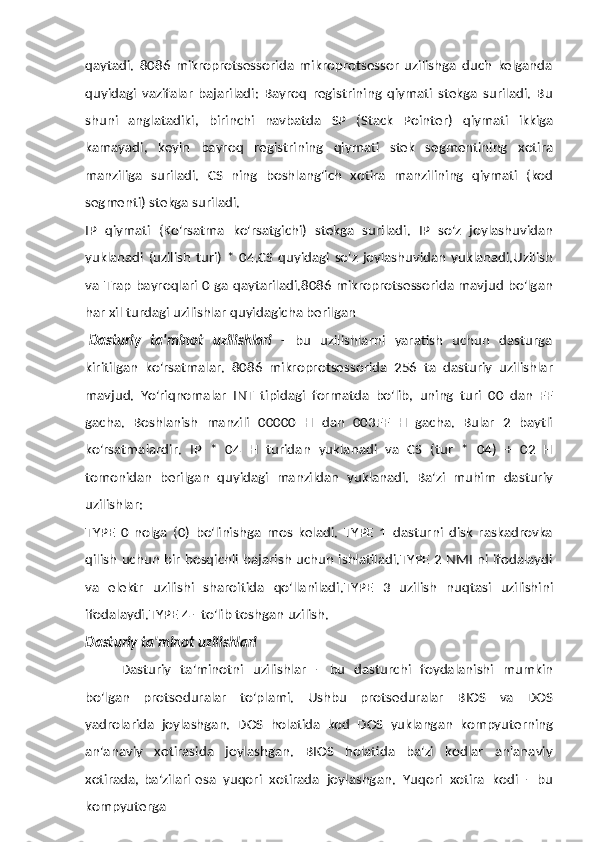 qaytadi.   8086   mikroprotsessorida   mikroprotsessor   uzilishga   duch   kelganda
quyidagi   vazifalar   bajariladi:   Bayroq   registrining   qiymati   stekga   suriladi.   Bu
shuni   anglatadiki,   birinchi   navbatda   SP   (Stack   Pointer)   qiymati   ikkiga
kamayadi,   keyin   bayroq   registrining   qiymati   stek   segmentining   xotira
manziliga   suriladi.   CS   ning   boshlang'ich   xotira   manzilining   qiymati   (kod
segmenti)   stekga   suriladi.
IP   qiymati   (Ko'rsatma   ko'rsatgichi)   stekga   suriladi.   IP   so'z   joylashuvidan
yuklanadi   (uzilish   turi)   *   04.CS   quyidagi   so'z   joylashuvidan   yuklanadi.Uzilish
va   Trap bayroqlari 0 ga qaytariladi.8086 mikroprotsessorida mavjud bo'lgan
har   xil   turdagi uzilishlar   quyidagicha   berilgan
Dasturiy   ta'minot   uzilishlari   -   bu   uzilishlarni   yaratish   uchun   dasturga
kiritilgan   ko'rsatmalar.   8086   mikroprotsessorida   256   ta   dasturiy   uzilishlar
mavjud.   Yo'riqnomalar   INT   tipidagi   formatda   bo'lib,   uning   turi   00   dan   FF
gacha.   Boshlanish   manzili   00000   H   dan   003FF   H   gacha.   Bular   2   baytli
ko'rsatmalardir.   IP   *   04   H   turidan   yuklanadi   va   CS   (tur   *   04)   +   02   H
tomonidan   berilgan   quyidagi   manzildan   yuklanadi.   Ba'zi   muhim   dasturiy
uzilishlar:
TYPE   0   nolga   (0)   bo'linishga   mos   keladi.   TYPE   1   dasturni   disk   raskadrovka
qilish uchun bir bosqichli bajarish uchun ishlatiladi.TYPE 2 NMI ni ifodalaydi
va   elektr   uzilishi   sharoitida   qo'llaniladi.TYPE   3   uzilish   nuqtasi   uzilishini
ifodalaydi.TYPE   4   -   to'lib toshgan   uzilish.
Dasturiy   ta'minot   uzilishlari
Dasturiy   ta'minotni   uzilishlar   -   bu   dasturchi   foydalanishi   mumkin
bo'lgan   protseduralar   to'plami.   Ushbu   protseduralar   BIOS   va   DOS
yadrolarida   joylashgan.   DOS   holatida   kod   DOS   yuklangan   kompyuterning
an'anaviy   xotirasida   joylashgan.   BIOS   holatida   ba'zi   kodlar   an'anaviy
xotirada, ba'zilari   esa   yuqori   xotirada   joylashgan.   Yuqori   xotira   kodi   -   bu
kompyuterga 